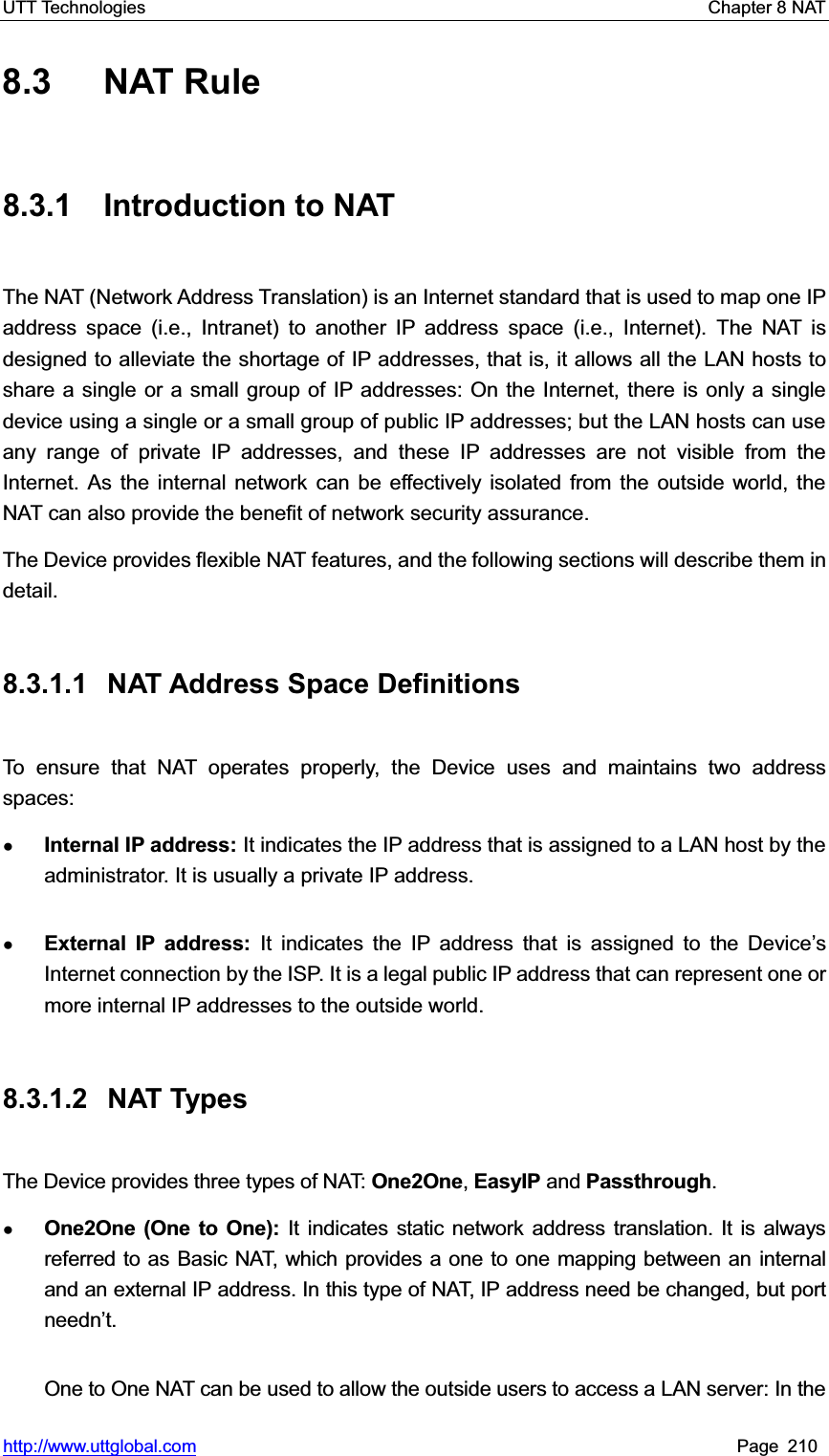 UTT Technologies    Chapter 8 NAT   http://www.uttglobal.com Page 210 8.3 NAT Rule 8.3.1 Introduction to NAT The NAT (Network Address Translation) is an Internet standard that is used to map one IP address space (i.e., Intranet) to another IP address space (i.e., Internet). The NAT is designed to alleviate the shortage of IP addresses, that is, it allows all the LAN hosts to share a single or a small group of IP addresses: On the Internet, there is only a single device using a single or a small group of public IP addresses; but the LAN hosts can use any range of private IP addresses, and these IP addresses are not visible from the Internet. As the internal network can be effectively isolated from the outside world, the NAT can also provide the benefit of network security assurance.   The Device provides flexible NAT features, and the following sections will describe them in detail.8.3.1.1 NAT Address Space Definitions To ensure that NAT operates properly, the Device uses and maintains two address spaces:  ƔInternal IP address: It indicates the IP address that is assigned to a LAN host by the administrator. It is usually a private IP address. ƔExternal IP address: It indicates the IP address that is assigned to the Device¶sInternet connection by the ISP. It is a legal public IP address that can represent one or more internal IP addresses to the outside world. 8.3.1.2 NAT Types The Device provides three types of NAT: One2One,EasyIP and Passthrough.ƔOne2One (One to One): It indicates static network address translation. It is always referred to as Basic NAT, which provides a one to one mapping between an internal and an external IP address. In this type of NAT, IP address need be changed, but port needn¶t.One to One NAT can be used to allow the outside users to access a LAN server: In the 