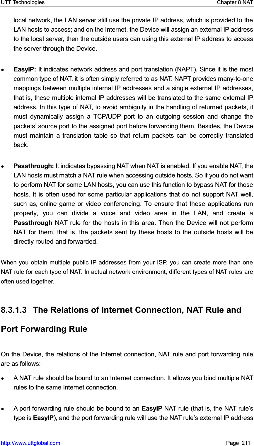 UTT Technologies    Chapter 8 NAT   http://www.uttglobal.com Page 211 local network, the LAN server still use the private IP address, which is provided to the LAN hosts to access; and on the Internet, the Device will assign an external IP address to the local server, then the outside users can using this external IP address to access the server through the Device. ƔEasyIP: It indicates network address and port translation (NAPT). Since it is the most common type of NAT, it is often simply referred to as NAT. NAPT provides many-to-one mappings between multiple internal IP addresses and a single external IP addresses, that is, these multiple internal IP addresses will be translated to the same external IP address. In this type of NAT, to avoid ambiguity in the handling of returned packets, it must dynamically assign a TCP/UDP port to an outgoing session and change the packets¶ source port to the assigned port before forwarding them. Besides, the Device must maintain a translation table so that return packets can be correctly translated back.  ƔPassthrough: It indicates bypassing NAT when NAT is enabled. If you enable NAT, the LAN hosts must match a NAT rule when accessing outside hosts. So if you do not want to perform NAT for some LAN hosts, you can use this function to bypass NAT for those hosts. It is often used for some particular applications that do not support NAT well, such as, online game or video conferencing. To ensure that these applications run properly, you can divide a voice and video area in the LAN, and create a Passthrough NAT rule for the hosts in this area. Then the Device will not perform NAT for them, that is, the packets sent by these hosts to the outside hosts will be directly routed and forwarded.   When you obtain multiple public IP addresses from your ISP, you can create more than one NAT rule for each type of NAT. In actual network environment, different types of NAT rules are often used together.   8.3.1.3  The Relations of Internet Connection, NAT Rule and Port Forwarding Rule On the Device, the relations of the Internet connection, NAT rule and port forwarding rule are as follows:   ƔA NAT rule should be bound to an Internet connection. It allows you bind multiple NAT rules to the same Internet connection. ƔA port forwarding rule should be bound to an EasyIP NAT rule (that is, the NAT rule¶stype is EasyIP), and the port forwarding rule will use the NAT UXOH¶s external IP address 