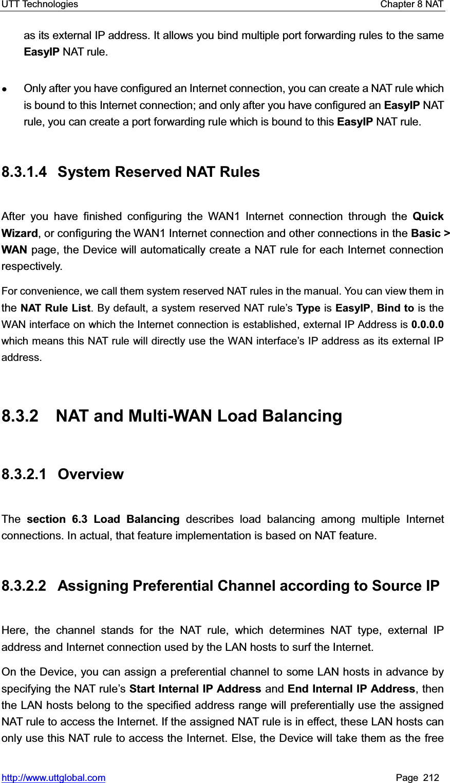 UTT Technologies    Chapter 8 NAT   http://www.uttglobal.com Page 212 as its external IP address. It allows you bind multiple port forwarding rules to the same EasyIP NAT rule. ƔOnly after you have configured an Internet connection, you can create a NAT rule which is bound to this Internet connection; and only after you have configured an EasyIP NAT rule, you can create a port forwarding rule which is bound to this EasyIP NAT rule. 8.3.1.4 System Reserved NAT Rules After you have finished configuring the WAN1 Internet connection through the QuickWizard, or configuring the WAN1 Internet connection and other connections in the Basic &gt; WAN page, the Device will automatically create a NAT rule for each Internet connection respectively.  For convenience, we call them system reserved NAT rules in the manual. You can view them inthe NAT Rule List. By default, a system reserved NAT rule¶s Type is EasyIP,Bind to is the WAN interface on which the Internet connection is established, external IP Address is 0.0.0.0which means this NAT rule will directly use the WAN interface¶s IP address as its external IP address.  8.3.2  NAT and Multi-WAN Load Balancing 8.3.2.1 Overview The section 6.3 Load Balancing describes load balancing among multiple Internet connections. In actual, that feature implementation is based on NAT feature. 8.3.2.2  Assigning Preferential Channel according to Source IP Here, the channel stands for the NAT rule, which determines NAT type, external IP address and Internet connection used by the LAN hosts to surf the Internet. On the Device, you can assign a preferential channel to some LAN hosts in advance by specifying the NAT rule¶sStart Internal IP Address and End Internal IP Address, then the LAN hosts belong to the specified address range will preferentially use the assigned NAT rule to access the Internet. If the assigned NAT rule is in effect, these LAN hosts canonly use this NAT rule to access the Internet. Else, the Device will take them as the free 