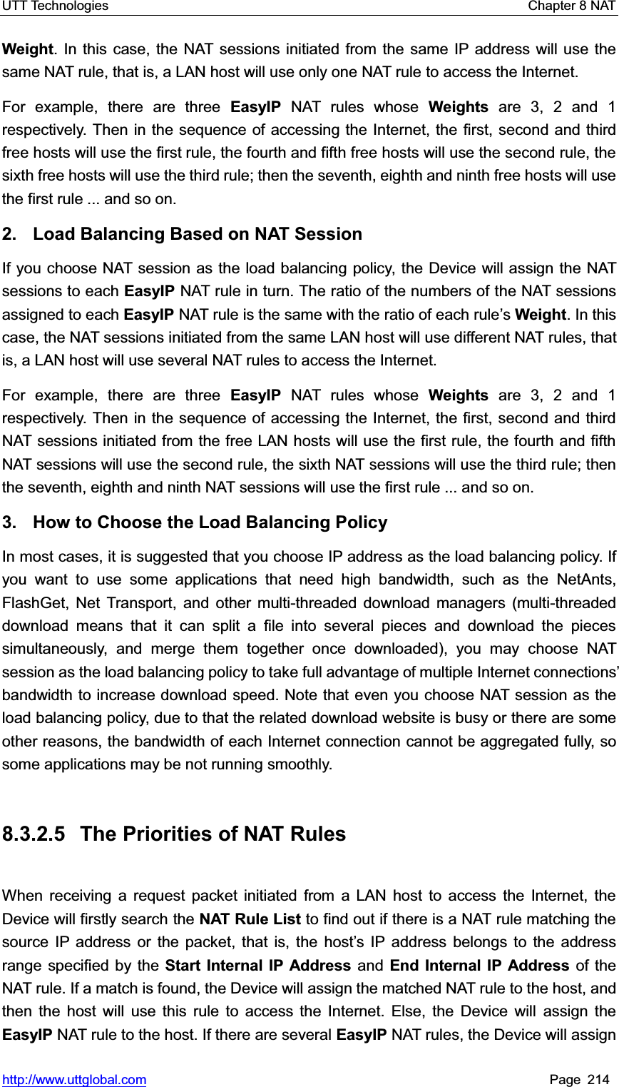 UTT Technologies    Chapter 8 NAT   http://www.uttglobal.com Page 214 Weight. In this case, the NAT sessions initiated from the same IP address will use the same NAT rule, that is, a LAN host will use only one NAT rule to access the Internet.   For example, there are three EasyIP NAT rules whose Weights are 3, 2 and 1 respectively. Then in the sequence of accessing the Internet, the first, second and third free hosts will use the first rule, the fourth and fifth free hosts will use the second rule, the sixth free hosts will use the third rule; then the seventh, eighth and ninth free hosts will usethe first rule ... and so on. 2.  Load Balancing Based on NAT Session If you choose NAT session as the load balancing policy, the Device will assign the NAT sessions to each EasyIP NAT rule in turn. The ratio of the numbers of the NAT sessionsassigned to each EasyIP NAT rule is the same with the ratio of each rule¶sWeight. In this case, the NAT sessions initiated from the same LAN host will use different NAT rules, that is, a LAN host will use several NAT rules to access the Internet. For example, there are three EasyIP NAT rules whose Weights are 3, 2 and 1 respectively. Then in the sequence of accessing the Internet, the first, second and third NAT sessions initiated from the free LAN hosts will use the first rule, the fourth and fifth NAT sessions will use the second rule, the sixth NAT sessions will use the third rule; thenthe seventh, eighth and ninth NAT sessions will use the first rule ... and so on. 3.  How to Choose the Load Balancing Policy In most cases, it is suggested that you choose IP address as the load balancing policy. If you want to use some applications that need high bandwidth, such as the NetAnts, FlashGet, Net Transport, and other multi-threaded download managers (multi-threaded download means that it can split a file into several pieces and download the pieces simultaneously, and merge them together once downloaded), you may choose NAT session as the load balancing policy to take full advantage of multiple Internet connections¶bandwidth to increase download speed. Note that even you choose NAT session as the load balancing policy, due to that the related download website is busy or there are some other reasons, the bandwidth of each Internet connection cannot be aggregated fully, so some applications may be not running smoothly. 8.3.2.5  The Priorities of NAT Rules When receiving a request packet initiated from a LAN host to access the Internet, the Device will firstly search the NAT Rule List to find out if there is a NAT rule matching the source IP address or the packet, that is, the host¶s IP address belongs to the address range specified by the Start Internal IP Address and End Internal IP Address of the NAT rule. If a match is found, the Device will assign the matched NAT rule to the host, and then the host will use this rule to access the Internet. Else, the Device will assign the EasyIP NAT rule to the host. If there are several EasyIP NAT rules, the Device will assign 