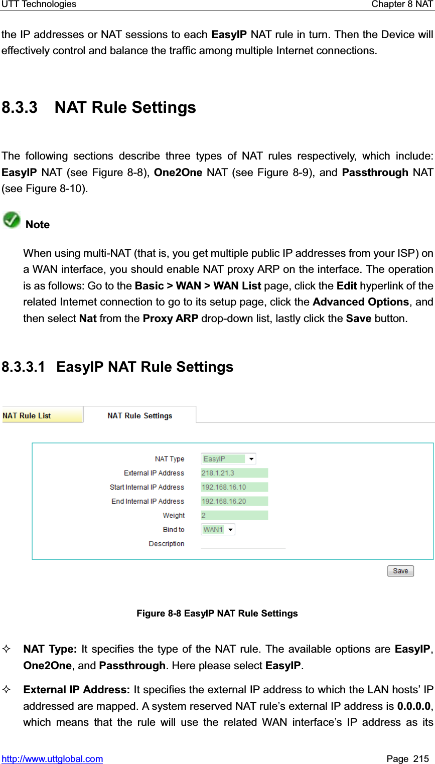 UTT Technologies    Chapter 8 NAT   http://www.uttglobal.com Page 215 the IP addresses or NAT sessions to each EasyIP NAT rule in turn. Then the Device will effectively control and balance the traffic among multiple Internet connections. 8.3.3 NAT Rule Settings The following sections describe three types of NAT rules respectively, which include: EasyIP NAT (see Figure 8-8), One2One NAT (see Figure 8-9), and Passthrough NAT (see Figure 8-10). NoteWhen using multi-NAT (that is, you get multiple public IP addresses from your ISP) on a WAN interface, you should enable NAT proxy ARP on the interface. The operation is as follows: Go to the Basic &gt; WAN &gt; WAN List page, click the Edit hyperlink of the related Internet connection to go to its setup page, click the Advanced Options, and then select Nat from the Proxy ARP drop-down list, lastly click the Save button. 8.3.3.1  EasyIP NAT Rule Settings Figure 8-8 EasyIP NAT Rule Settings NAT Type: It specifies the type of the NAT rule. The available options are EasyIP,One2One, and Passthrough. Here please select EasyIP.External IP Address: It specifies the external IP address to which the LAN hosts¶ IP addressed are mapped. A system reserved NAT rule¶s external IP address is 0.0.0.0,which means that the rule will use the related WAN interface¶s IP address as its 