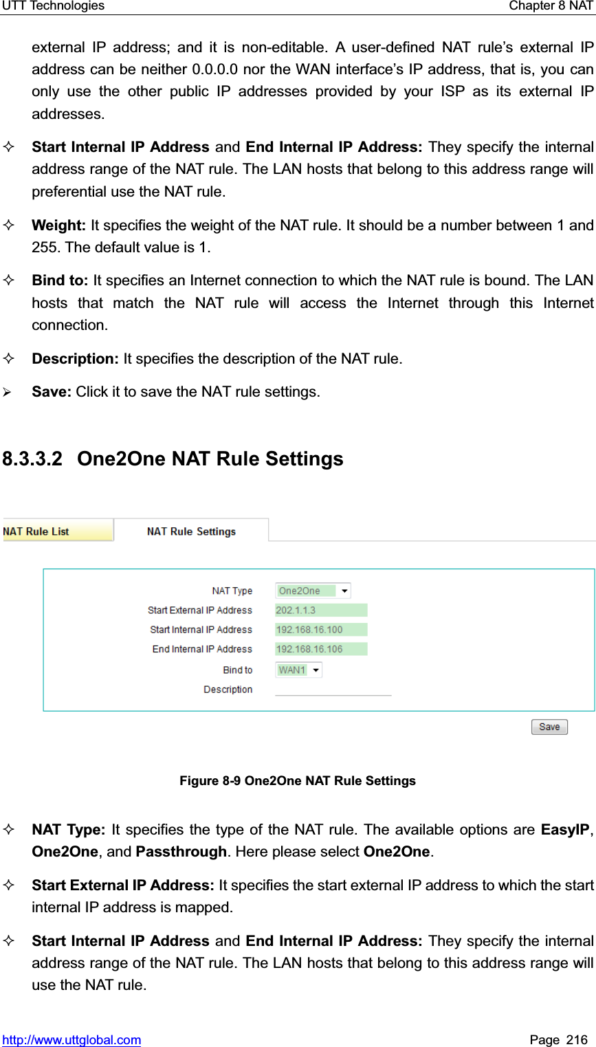 UTT Technologies    Chapter 8 NAT   http://www.uttglobal.com Page 216 external IP address; and it is non-editable. A user-defined NAT rule¶s external IP address can be neither 0.0.0.0 nor the WAN interface¶s IP address, that is, you can only use the other public IP addresses provided by your ISP as its external IP addresses.Start Internal IP Address and End Internal IP Address: They specify the internal address range of the NAT rule. The LAN hosts that belong to this address range will preferential use the NAT rule.   Weight: It specifies the weight of the NAT rule. It should be a number between 1 and 255. The default value is 1. Bind to: It specifies an Internet connection to which the NAT rule is bound. The LAN hosts that match the NAT rule will access the Internet through this Internet connection. Description: It specifies the description of the NAT rule. ¾Save: Click it to save the NAT rule settings.8.3.3.2  One2One NAT Rule Settings Figure 8-9 One2One NAT Rule Settings NAT Type: It specifies the type of the NAT rule. The available options are EasyIP,One2One, and Passthrough. Here please select One2One.Start External IP Address: It specifies the start external IP address to which the start internal IP address is mapped.   Start Internal IP Address and End Internal IP Address: They specify the internal address range of the NAT rule. The LAN hosts that belong to this address range will use the NAT rule.   