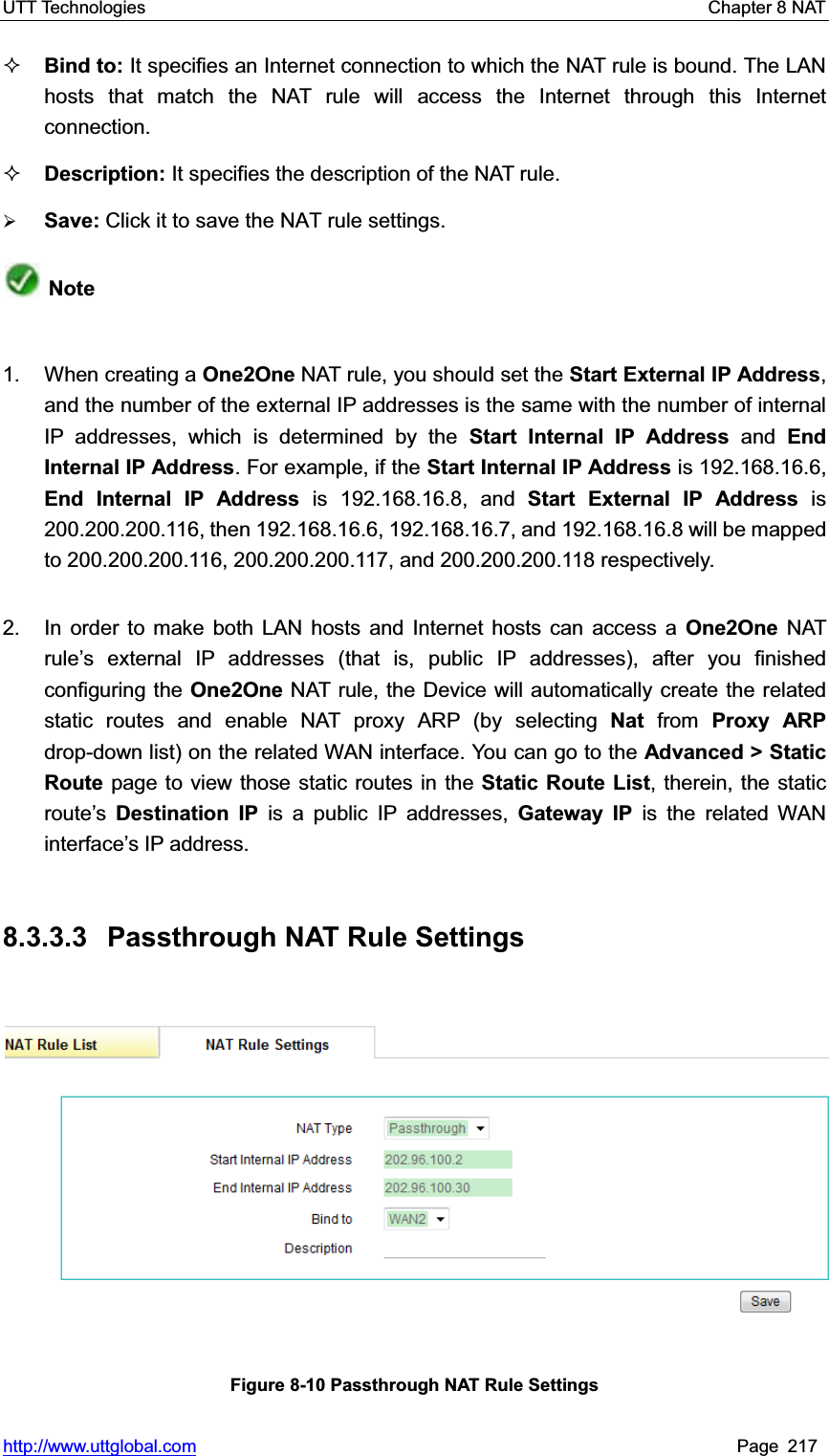 UTT Technologies    Chapter 8 NAT   http://www.uttglobal.com Page 217 Bind to: It specifies an Internet connection to which the NAT rule is bound. The LAN hosts that match the NAT rule will access the Internet through this Internet connection. Description: It specifies the description of the NAT rule. ¾Save: Click it to save the NAT rule settings.Note1. When creating a One2One NAT rule, you should set the Start External IP Address,and the number of the external IP addresses is the same with the number of internal IP addresses, which is determined by the Start Internal IP Address and EndInternal IP Address. For example, if the Start Internal IP Address is 192.168.16.6, End Internal IP Address is 192.168.16.8, and Start External IP Address is 200.200.200.116, then 192.168.16.6, 192.168.16.7, and 192.168.16.8 will be mapped to 200.200.200.116, 200.200.200.117, and 200.200.200.118 respectively. 2.  In order to make both LAN hosts and Internet hosts can access a One2One NAT rule¶s external IP addresses (that is, public IP addresses), after you finished configuring the One2One NAT rule, the Device will automatically create the related static routes and enable NAT proxy ARP (by selecting Nat from Proxy ARP drop-down list) on the related WAN interface. You can go to the Advanced &gt; Static Route page to view those static routes in the Static Route List, therein, the static route¶sDestination IP is a public IP addresses, Gateway IP is the related WAN interface¶s IP address. 8.3.3.3 Passthrough NAT Rule Settings Figure 8-10 Passthrough NAT Rule Settings 