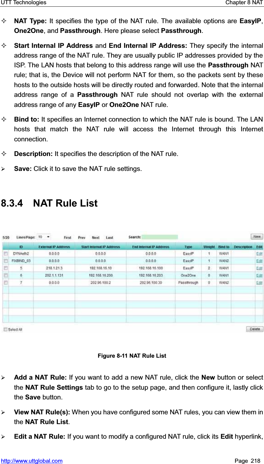UTT Technologies    Chapter 8 NAT   http://www.uttglobal.com Page 218 NAT Type: It specifies the type of the NAT rule. The available options are EasyIP,One2One, and Passthrough. Here please select Passthrough.Start Internal IP Address and End Internal IP Address: They specify the internal address range of the NAT rule. They are usually public IP addresses provided by the ISP. The LAN hosts that belong to this address range will use the Passthrough NAT rule; that is, the Device will not perform NAT for them, so the packets sent by these hosts to the outside hosts will be directly routed and forwarded. Note that the internal address range of a Passthrough NAT rule should not overlap with the external address range of any EasyIP or One2One NAT rule. Bind to: It specifies an Internet connection to which the NAT rule is bound. The LAN hosts that match the NAT rule will access the Internet through this Internet connection. Description: It specifies the description of the NAT rule. ¾Save: Click it to save the NAT rule settings.8.3.4 NAT Rule List Figure 8-11 NAT Rule List ¾Add a NAT Rule: If you want to add a new NAT rule, click the New button or select the NAT Rule Settings tab to go to the setup page, and then configure it, lastly click the Save button. ¾View NAT Rule(s): When you have configured some NAT rules, you can view them in the NAT Rule List.¾Edit a NAT Rule: If you want to modify a configured NAT rule, click its Edit hyperlink, 