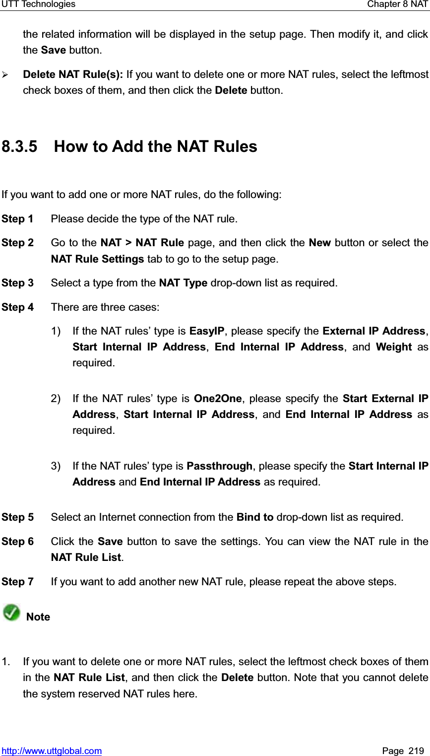 UTT Technologies    Chapter 8 NAT   http://www.uttglobal.com Page 219 the related information will be displayed in the setup page. Then modify it, and click the Save button. ¾Delete NAT Rule(s): If you want to delete one or more NAT rules, select the leftmost check boxes of them, and then click the Delete button. 8.3.5  How to Add the NAT Rules If you want to add one or more NAT rules, do the following:   Step 1  Please decide the type of the NAT rule. Step 2  Go to the NAT &gt; NAT Rule page, and then click the New button or select theNAT Rule Settings tab to go to the setup page. Step 3  Select a type from the NAT Type drop-down list as required.   Step 4  There are three cases:   1)  If the NAT rules¶ type is EasyIP, please specify the External IP Address,Start Internal IP Address,End Internal IP Address, and Weight as required.  2)  If the NAT rules¶ type is One2One, please specify the Start External IP Address,Start Internal IP Address, and End Internal IP Address as required. 3)  If the NAT rules¶ type is Passthrough, please specify the Start Internal IP Address and End Internal IP Address as required. Step 5  Select an Internet connection from the Bind to drop-down list as required. Step 6  Click the Save button to save the settings. You can view the NAT rule in theNAT Rule List.Step 7  If you want to add another new NAT rule, please repeat the above steps. Note1.  If you want to delete one or more NAT rules, select the leftmost check boxes of them in the NAT Rule List, and then click the Delete button. Note that you cannot delete the system reserved NAT rules here.   