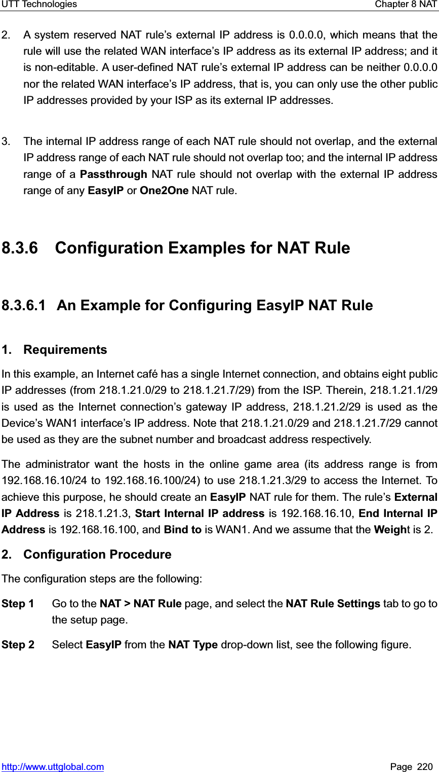 UTT Technologies    Chapter 8 NAT   http://www.uttglobal.com Page 220 2.  A system reserved NAT rule¶s external IP address is 0.0.0.0, which means that the rule will use the related WAN interface¶s IP address as its external IP address; and it is non-editable. A user-defined NAT rule¶s external IP address can be neither 0.0.0.0 nor the related WAN interface¶s IP address, that is, you can only use the other public IP addresses provided by your ISP as its external IP addresses.   3.  The internal IP address range of each NAT rule should not overlap, and the external IP address range of each NAT rule should not overlap too; and the internal IP address range of a Passthrough NAT rule should not overlap with the external IP address range of any EasyIP or One2One NAT rule.     8.3.6  Configuration Examples for NAT Rule 8.3.6.1  An Example for Configuring EasyIP NAT Rule 1. Requirements In this example, an Internet café has a single Internet connection, and obtains eight public IP addresses (from 218.1.21.0/29 to 218.1.21.7/29) from the ISP. Therein, 218.1.21.1/29 is used as the Internet connection¶s gateway IP address, 218.1.21.2/29 is used as the Device¶s WAN1 interfacH¶s IP address. Note that 218.1.21.0/29 and 218.1.21.7/29 cannot be used as they are the subnet number and broadcast address respectively. The administrator want the hosts in the online game area (its address range is from 192.168.16.10/24 to 192.168.16.100/24) to use 218.1.21.3/29 to access the Internet. To achieve this purpose, he should create an EasyIP NAT rule for them. The rule¶sExternal IP Address is 218.1.21.3, Start Internal IP address is 192.168.16.10, End Internal IP Address is 192.168.16.100, and Bind to is WAN1. And we assume that the Weight is 2.   2. Configuration Procedure The configuration steps are the following:   Step 1  Go to the NAT &gt; NAT Rule page, and select the NAT Rule Settings tab to go to the setup page. Step 2  Select EasyIP from the NAT Type drop-down list, see the following figure. 