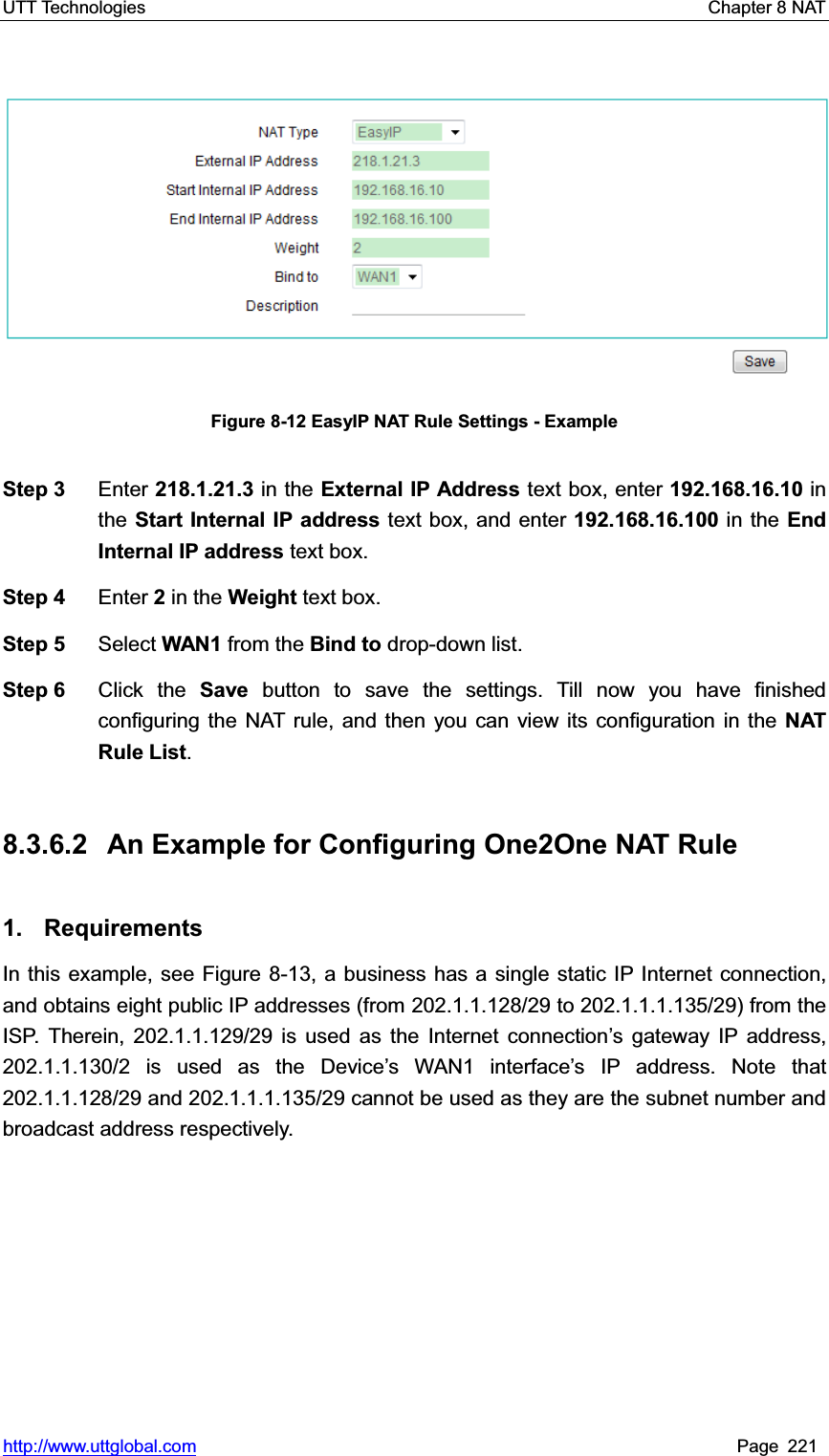 UTT Technologies    Chapter 8 NAT   http://www.uttglobal.com Page 221 Figure 8-12 EasyIP NAT Rule Settings - Example Step 3  Enter 218.1.21.3 in the External IP Address text box, enter 192.168.16.10 in the Start Internal IP address text box, and enter 192.168.16.100 in the End Internal IP address text box. Step 4  Enter 2 in the Weight text box. Step 5  Select WAN1 from the Bind to drop-down list. Step 6  Click the Save button to save the settings. Till now you have finished configuring the NAT rule, and then you can view its configuration in the NAT Rule List.8.3.6.2  An Example for Configuring One2One NAT Rule 1. Requirements In this example, see Figure 8-13, a business has a single static IP Internet connection, and obtains eight public IP addresses (from 202.1.1.128/29 to 202.1.1.1.135/29) from the ISP. Therein, 202.1.1.129/29 is used as the Internet connection¶s gateway IP address, 202.1.1.130/2 is used as the Device¶s WAN1 interfacH¶s IP address. Note that 202.1.1.128/29 and 202.1.1.1.135/29 cannot be used as they are the subnet number and broadcast address respectively. 