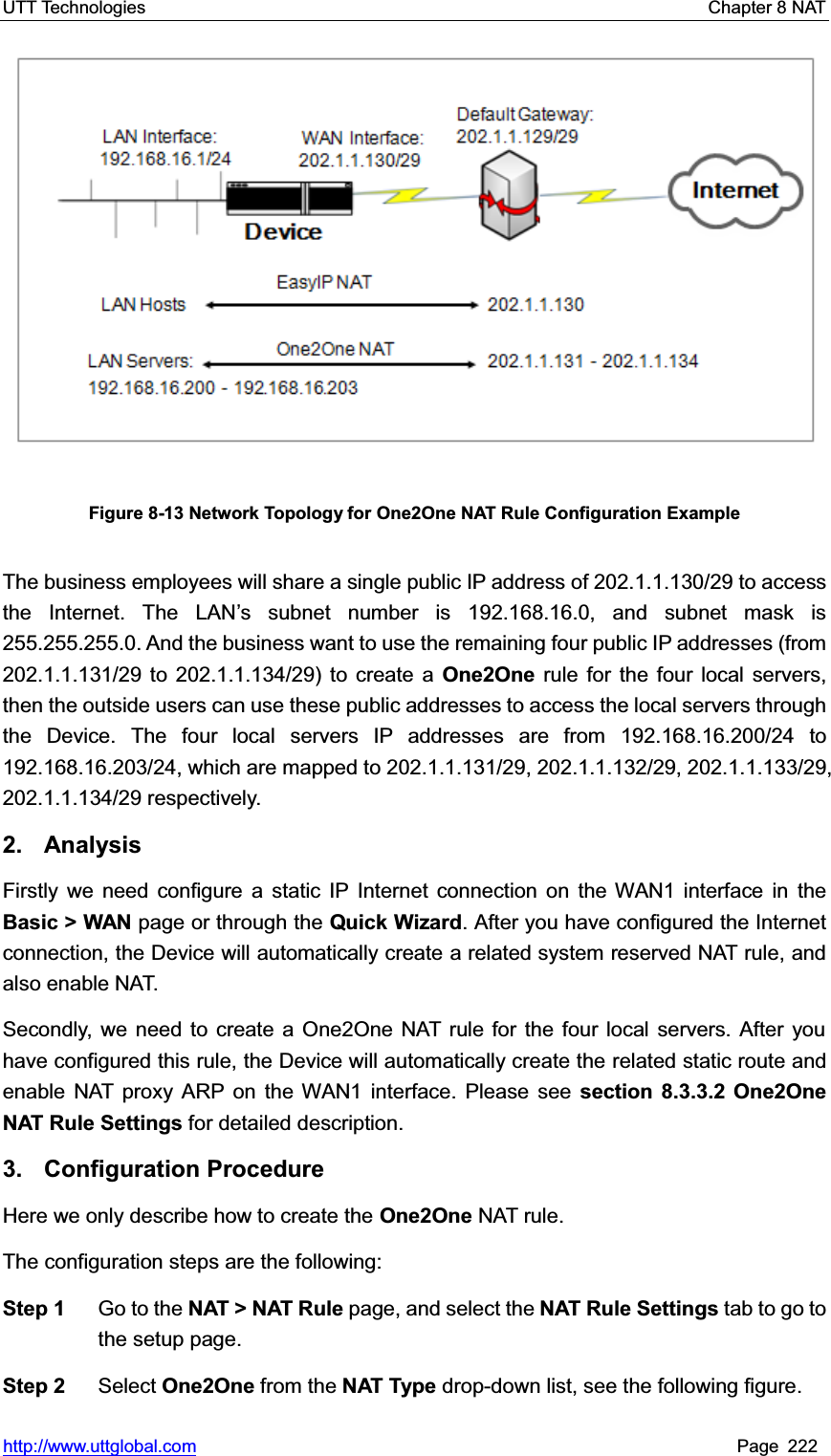 UTT Technologies    Chapter 8 NAT   http://www.uttglobal.com Page 222 Figure 8-13 Network Topology for One2One NAT Rule Configuration Example The business employees will share a single public IP address of 202.1.1.130/29 to access the Internet. The LAN¶s subnet number is 192.168.16.0, and subnet mask is 255.255.255.0. And the business want to use the remaining four public IP addresses (from 202.1.1.131/29 to 202.1.1.134/29) to create a One2One rule for the four local servers, then the outside users can use these public addresses to access the local servers through the Device. The four local servers IP addresses are from 192.168.16.200/24 to 192.168.16.203/24, which are mapped to 202.1.1.131/29, 202.1.1.132/29, 202.1.1.133/29, 202.1.1.134/29 respectively. 2. Analysis Firstly we need configure a static IP Internet connection on the WAN1 interface in theBasic &gt; WAN page or through the Quick Wizard. After you have configured the Internet connection, the Device will automatically create a related system reserved NAT rule, and also enable NAT. Secondly, we need to create a One2One NAT rule for the four local servers. After you have configured this rule, the Device will automatically create the related static route and enable NAT proxy ARP on the WAN1 interface. Please see section 8.3.3.2 One2One NAT Rule Settings for detailed description. 3. Configuration Procedure Here we only describe how to create the One2One NAT rule.   The configuration steps are the following:   Step 1  Go to the NAT &gt; NAT Rule page, and select the NAT Rule Settings tab to go to the setup page. Step 2  Select One2One from the NAT Type drop-down list, see the following figure. 