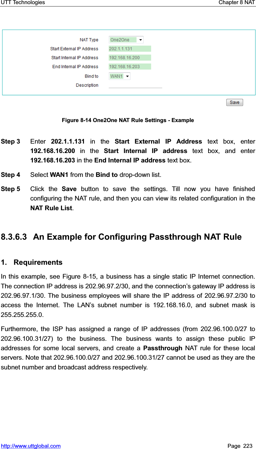 UTT Technologies    Chapter 8 NAT   http://www.uttglobal.com Page 223 Figure 8-14 One2One NAT Rule Settings - Example Step 3  Enter 202.1.1.131 in the Start External IP Address text box, enter 192.168.16.200 in the Start Internal IP address text box, and enter 192.168.16.203 in the End Internal IP address text box. Step 4  Select WAN1 from the Bind to drop-down list. Step 5  Click the Save button to save the settings. Till now you have finished configuring the NAT rule, and then you can view its related configuration in theNAT Rule List.8.3.6.3  An Example for Configuring Passthrough NAT Rule 1. Requirements In this example, see Figure 8-15, a business has a single static IP Internet connection. The connection IP address is 202.96.97.2/30, and the FRQQHFWLRQ¶V gateway IP address is 202.96.97.1/30. The business employees will share the IP address of 202.96.97.2/30 to access the Internet. The LAN¶s subnet number is 192.168.16.0, and subnet mask is 255.255.255.0. Furthermore, the ISP has assigned a range of IP addresses (from 202.96.100.0/27 to 202.96.100.31/27) to the business. The business wants to assign these public IP addresses for some local servers, and create a Passthrough NAT rule for these local servers. Note that 202.96.100.0/27 and 202.96.100.31/27 cannot be used as they are the subnet number and broadcast address respectively. 