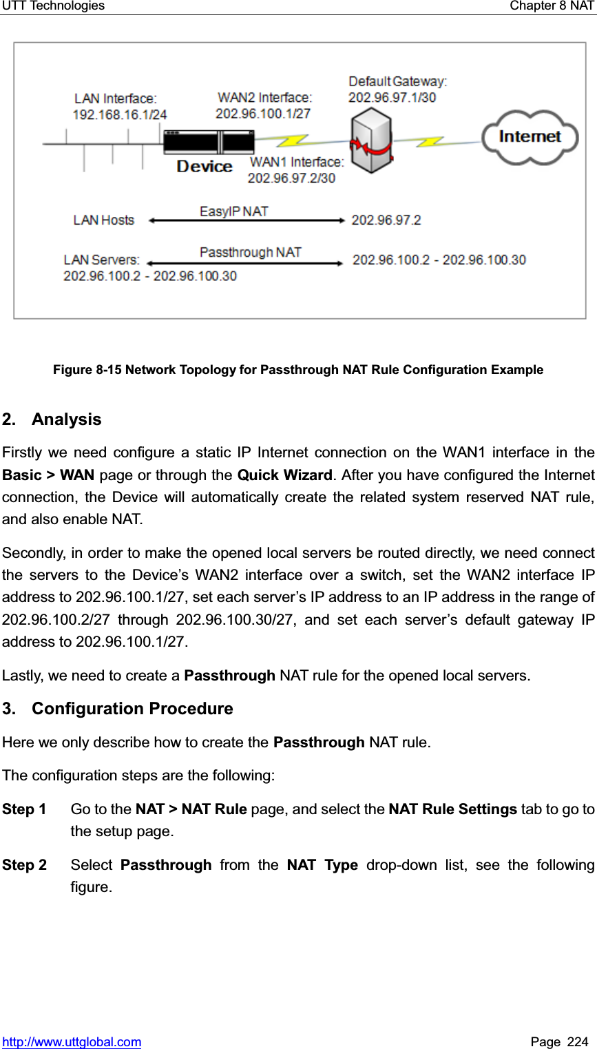 UTT Technologies    Chapter 8 NAT   http://www.uttglobal.com Page 224 Figure 8-15 Network Topology for Passthrough NAT Rule Configuration Example 2. Analysis Firstly we need configure a static IP Internet connection on the WAN1 interface in theBasic &gt; WAN page or through the Quick Wizard. After you have configured the Internet connection, the Device will automatically create the related system reserved NAT rule, and also enable NAT. Secondly, in order to make the opened local servers be routed directly, we need connect the servers to the Device¶s WAN2 interface over a switch, set the WAN2 interface IP address to 202.96.100.1/27, set each server¶s IP address to an IP address in the range of 202.96.100.2/27 through 202.96.100.30/27, and set each server¶s default gateway IP address to 202.96.100.1/27. Lastly, we need to create a Passthrough NAT rule for the opened local servers. 3. Configuration Procedure Here we only describe how to create the Passthrough NAT rule.   The configuration steps are the following:   Step 1  Go to the NAT &gt; NAT Rule page, and select the NAT Rule Settings tab to go to the setup page. Step 2  Select  Passthrough  from the NAT Type drop-down list, see the following figure. 