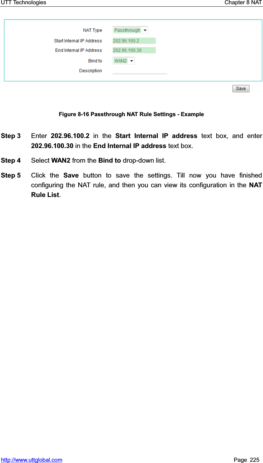 UTT Technologies    Chapter 8 NAT   http://www.uttglobal.com Page 225 Figure 8-16 Passthrough NAT Rule Settings - Example Step 3  Enter 202.96.100.2 in the Start Internal IP address text box, and enter 202.96.100.30 in the End Internal IP address text box. Step 4  Select WAN2 from the Bind to drop-down list. Step 5  Click the Save button to save the settings. Till now you have finished configuring the NAT rule, and then you can view its configuration in the NAT Rule List.