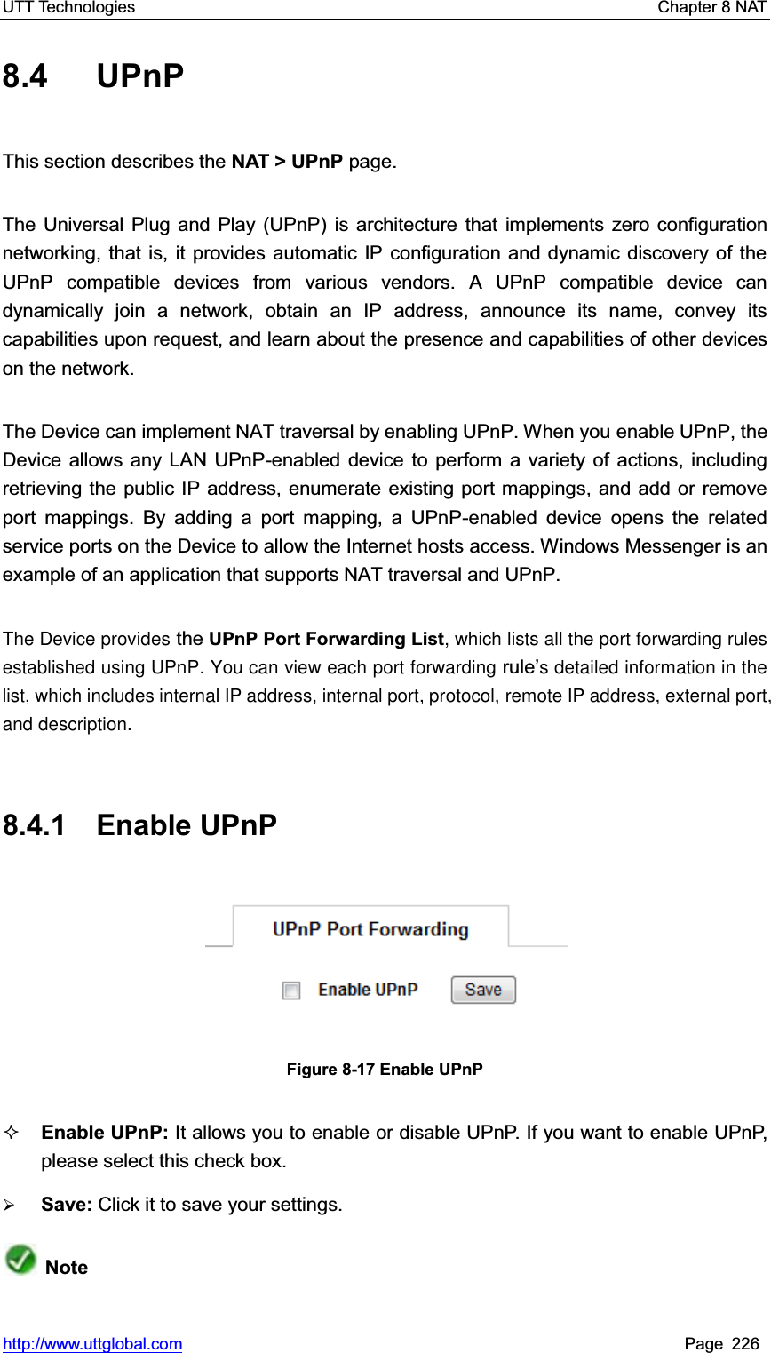 UTT Technologies    Chapter 8 NAT   http://www.uttglobal.com Page 226 8.4 UPnP This section describes the NAT &gt; UPnP page.   The Universal Plug and Play (UPnP) is architecture that implements zero configuration networking, that is, it provides automatic IP configuration and dynamic discovery of the UPnP compatible devices from various vendors. A UPnP compatible device candynamically join a network, obtain an IP address, announce its name, convey its capabilities upon request, and learn about the presence and capabilities of other devices on the network.   The Device can implement NAT traversal by enabling UPnP. When you enable UPnP, the Device allows any LAN UPnP-enabled device to perform a variety of actions, including retrieving the public IP address, enumerate existing port mappings, and add or remove port mappings. By adding a port mapping, a UPnP-enabled device opens the related service ports on the Device to allow the Internet hosts access. Windows Messenger is an example of an application that supports NAT traversal and UPnP. The Device provides the UPnP Port Forwarding List, which lists all the port forwarding rules established using UPnP. You can view each port forwarding rule¶s detailed information in the list, which includes internal IP address, internal port, protocol, remote IP address, external port, and description.8.4.1 Enable UPnP Figure 8-17 Enable UPnP Enable UPnP: It allows you to enable or disable UPnP. If you want to enable UPnP, please select this check box. ¾Save: Click it to save your settings.Note