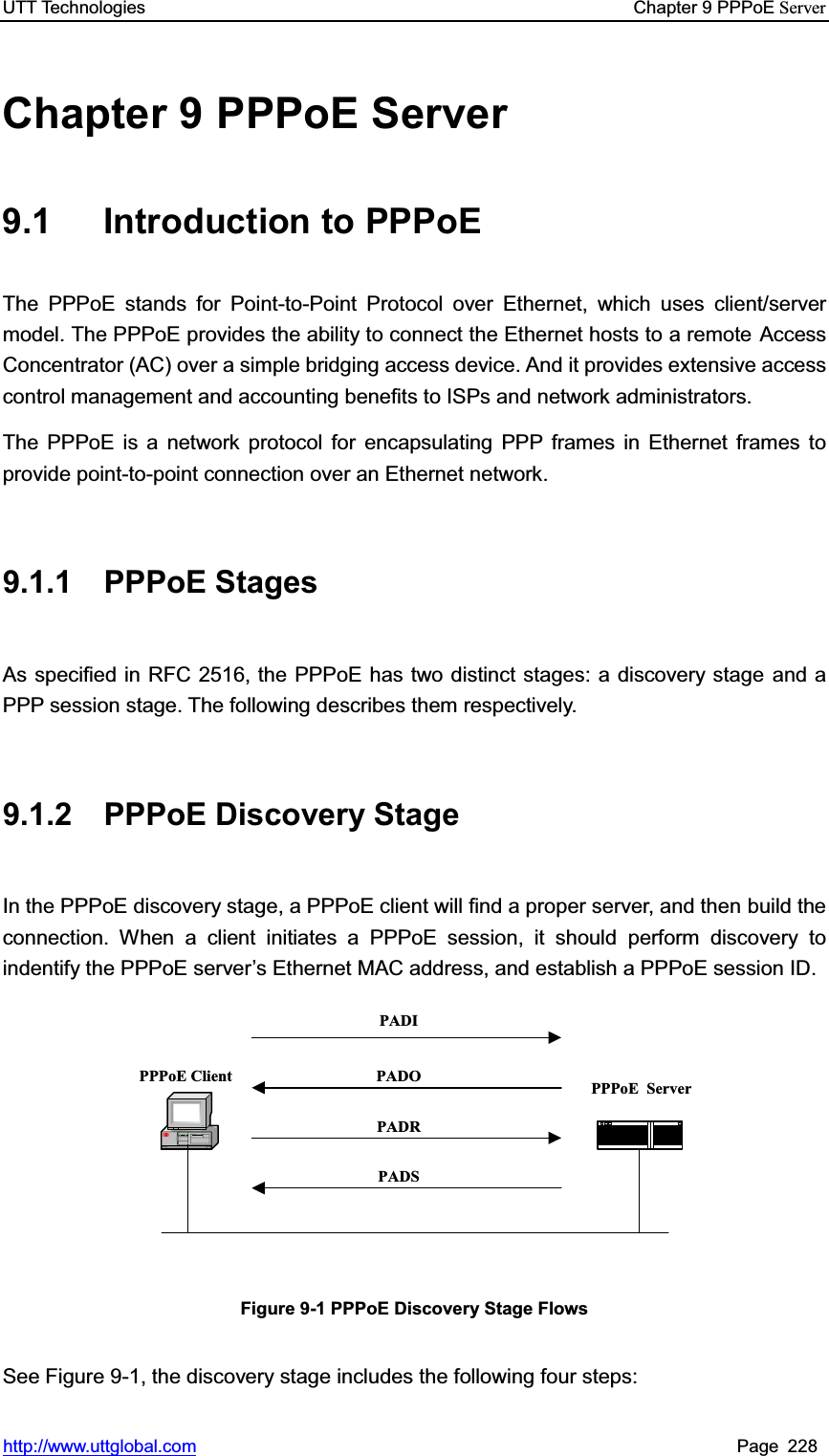 UTT Technologies    Chapter 9 PPPoE Serverhttp://www.uttglobal.com Page 228 Chapter 9 PPPoE Server 9.1 Introduction to PPPoE The PPPoE stands for Point-to-Point Protocol over Ethernet, which uses client/server model. The PPPoE provides the ability to connect the Ethernet hosts to a remote Access Concentrator (AC) over a simple bridging access device. And it provides extensive access control management and accounting benefits to ISPs and network administrators.   The PPPoE is a network protocol for encapsulating PPP frames in Ethernet frames to provide point-to-point connection over an Ethernet network.   9.1.1 PPPoE Stages As specified in RFC 2516, the PPPoE has two distinct stages: a discovery stage and a PPP session stage. The following describes them respectively.     9.1.2  PPPoE Discovery Stage In the PPPoE discovery stage, a PPPoE client will find a proper server, and then build the connection. When a client initiates a PPPoE session, it should perform discovery to indentify the PPPoE server¶s Ethernet MAC address, and establish a PPPoE session ID. PPPoE Client PPPoE ServerPADIPADOPADRPADSFigure 9-1 PPPoE Discovery Stage Flows See Figure 9-1, the discovery stage includes the following four steps: 