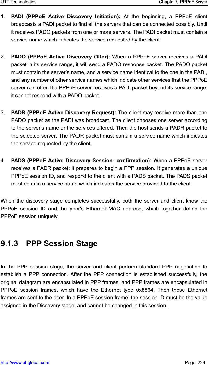 UTT Technologies    Chapter 9 PPPoE Serverhttp://www.uttglobal.com Page 229 1.  PADI (PPPoE Active Discovery Initiation): At the beginning, a PPPoE client broadcasts a PADI packet to find all the servers that can be connected possibly. Until it receives PADO packets from one or more servers. The PADI packet must contain a service name which indicates the service requested by the client. 2.  PADO (PPPoE Active Discovery Offer): When a PPPoE server receives a PADI packet in its service range, it will send a PADO response packet. The PADO packet must contain the server¶s name, and a service name identical to the one in the PADI, and any number of other service names which indicate other services that the PPPoE server can offer. If a PPPoE server receives a PADI packet beyond its service range, it cannot respond with a PADO packet.   3.  PADR (PPPoE Active Discovery Request): The client may receive more than one PADO packet as the PADI was broadcast. The client chooses one server according to the server¶s name or the services offered. Then the host sends a PADR packet to the selected server. The PADR packet must contain a service name which indicates the service requested by the client. 4.  PADS (PPPoE Active Discovery Session- confirmation): When a PPPoE server receives a PADR packet; it prepares to begin a PPP session. It generates a unique PPPoE session ID, and respond to the client with a PADS packet. The PADS packet must contain a service name which indicates the service provided to the client.   When the discovery stage completes successfully, both the server and client know the PPPoE session ID and the peer&apos;s Ethernet MAC address, which together define the PPPoE session uniquely. 9.1.3 PPP Session Stage In the PPP session stage, the server and client perform standard PPP negotiation to establish a PPP connection. After the PPP connection is established successfully, the original datagram are encapsulated in PPP frames, and PPP frames are encapsulated in PPPoE session frames, which have the Ethernet type 0x8864. Then these Ethernet frames are sent to the peer. In a PPPoE session frame, the session ID must be the value assigned in the Discovery stage, and cannot be changed in this session.   
