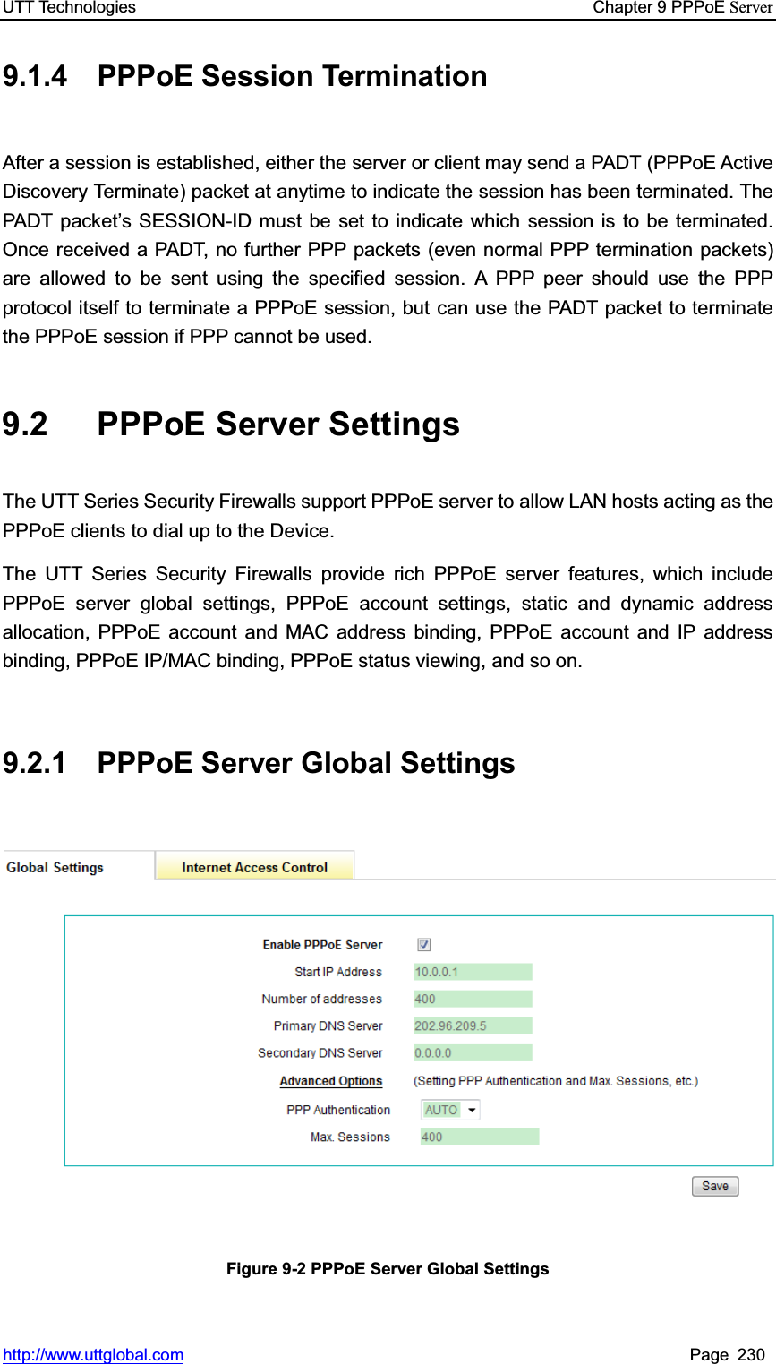 UTT Technologies    Chapter 9 PPPoE Serverhttp://www.uttglobal.com Page 230 9.1.4 PPPoE Session Termination After a session is established, either the server or client may send a PADT (PPPoE Active Discovery Terminate) packet at anytime to indicate the session has been terminated. The PADT packet¶s SESSION-ID must be set to indicate which session is to be terminated. Once received a PADT, no further PPP packets (even normal PPP termination packets) are allowed to be sent using the specified session. A PPP peer should use the PPP protocol itself to terminate a PPPoE session, but can use the PADT packet to terminate the PPPoE session if PPP cannot be used.   9.2 PPPoE Server Settings The UTT Series Security Firewalls support PPPoE server to allow LAN hosts acting as the PPPoE clients to dial up to the Device. The UTT Series Security Firewalls provide rich PPPoE server features, which include PPPoE server global settings, PPPoE account settings, static and dynamic address allocation, PPPoE account and MAC address binding, PPPoE account and IP address binding, PPPoE IP/MAC binding, PPPoE status viewing, and so on. 9.2.1 PPPoE Server Global Settings Figure 9-2 PPPoE Server Global Settings 