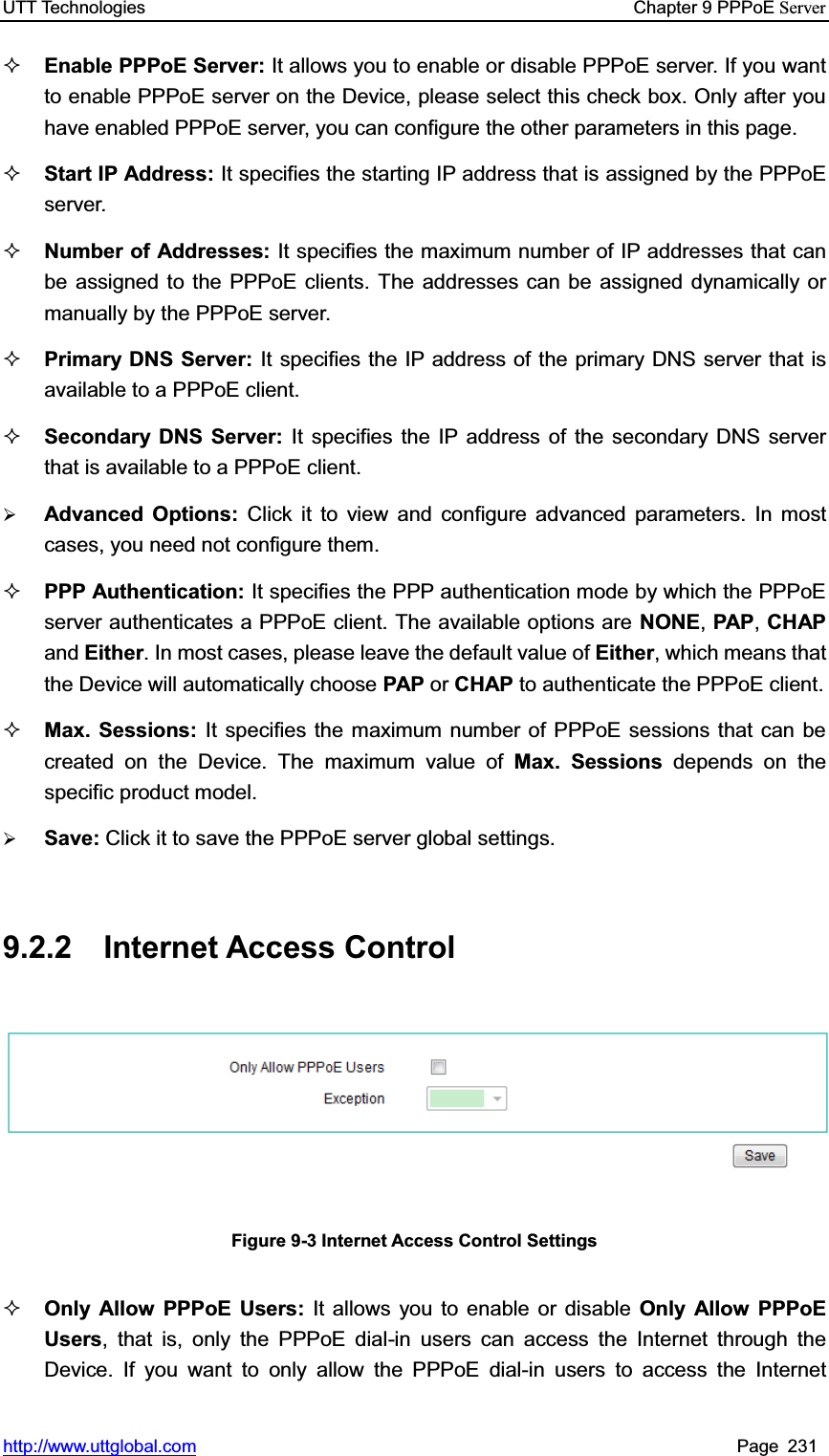 UTT Technologies    Chapter 9 PPPoE Serverhttp://www.uttglobal.com Page 231 Enable PPPoE Server: It allows you to enable or disable PPPoE server. If you want to enable PPPoE server on the Device, please select this check box. Only after you have enabled PPPoE server, you can configure the other parameters in this page. Start IP Address: It specifies the starting IP address that is assigned by the PPPoE server.  Number of Addresses: It specifies the maximum number of IP addresses that can be assigned to the PPPoE clients. The addresses can be assigned dynamically or manually by the PPPoE server. Primary DNS Server: It specifies the IP address of the primary DNS server that is available to a PPPoE client. Secondary DNS Server: It specifies the IP address of the secondary DNS server that is available to a PPPoE client.¾Advanced Options: Click it to view and configure advanced parameters. In most cases, you need not configure them. PPP Authentication: It specifies the PPP authentication mode by which the PPPoE server authenticates a PPPoE client. The available options are NONE,PAP,CHAPand Either. In most cases, please leave the default value of Either, which means that the Device will automatically choose PAP or CHAP to authenticate the PPPoE client. Max. Sessions: It specifies the maximum number of PPPoE sessions that can be created on the Device. The maximum value of Max. Sessions depends on the specific product model. ¾Save: Click it to save the PPPoE server global settings.9.2.2 Internet Access Control Figure 9-3 Internet Access Control Settings Only Allow PPPoE Users: It allows you to enable or disable Only Allow PPPoE Users, that is, only the PPPoE dial-in users can access the Internet through the Device. If you want to only allow the PPPoE dial-in users to access the Internet 