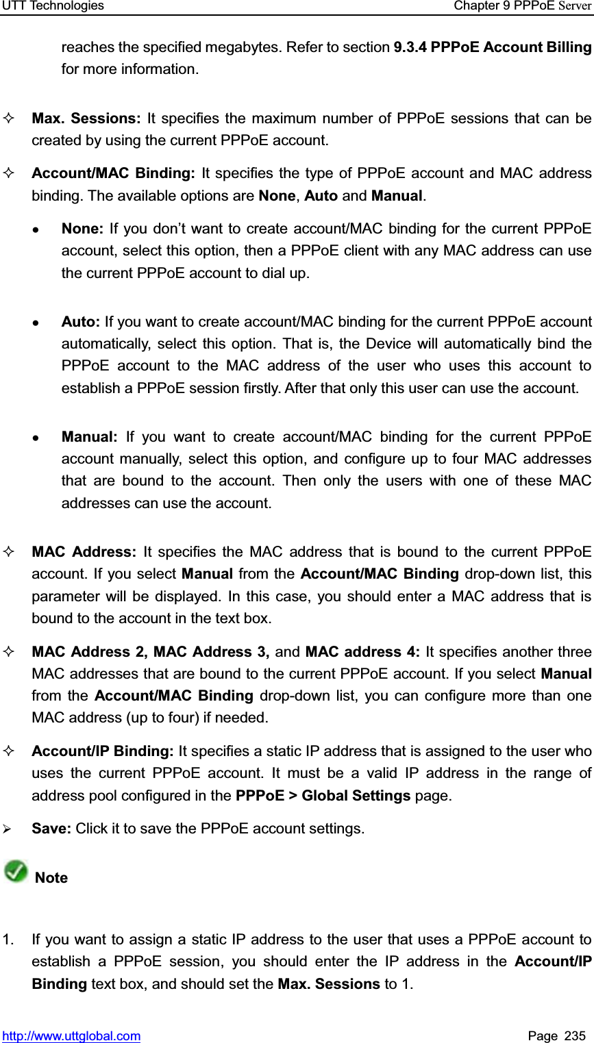 UTT Technologies    Chapter 9 PPPoE Serverhttp://www.uttglobal.com Page 235 reaches the specified megabytes. Refer to section 9.3.4 PPPoE Account Billing for more information. Max. Sessions: It specifies the maximum number of PPPoE sessions that can be created by using the current PPPoE account.   Account/MAC Binding: It specifies the type of PPPoE account and MAC address binding. The available options are None,Auto and Manual.ƔNone: If you don¶t want to create account/MAC binding for the current PPPoE account, select this option, then a PPPoE client with any MAC address can use the current PPPoE account to dial up.ƔAuto: If you want to create account/MAC binding for the current PPPoE account automatically, select this option. That is, the Device will automatically bind the PPPoE account to the MAC address of the user who uses this account to establish a PPPoE session firstly. After that only this user can use the account.ƔManual:  If you want to create account/MAC binding for the current PPPoE account manually, select this option, and configure up to four MAC addresses that are bound to the account. Then only the users with one of these MAC addresses can use the account.MAC Address: It specifies the MAC address that is bound to the current PPPoE account. If you select Manual from the Account/MAC Binding drop-down list, this parameter will be displayed. In this case, you should enter a MAC address that is bound to the account in the text box. MAC Address 2, MAC Address 3, and MAC address 4: It specifies another three MAC addresses that are bound to the current PPPoE account. If you select Manual from the Account/MAC Binding drop-down list, you can configure more than one MAC address (up to four) if needed. Account/IP Binding: It specifies a static IP address that is assigned to the user who uses the current PPPoE account. It must be a valid IP address in the range of address pool configured in the PPPoE &gt; Global Settings page. ¾Save: Click it to save the PPPoE account settings.Note1.  If you want to assign a static IP address to the user that uses a PPPoE account to establish a PPPoE session, you should enter the IP address in the Account/IP Binding text box, and should set the Max. Sessions to 1. 