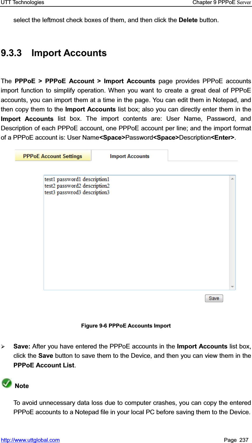 UTT Technologies    Chapter 9 PPPoE Serverhttp://www.uttglobal.com Page 237 select the leftmost check boxes of them, and then click the Delete button. 9.3.3 Import Accounts The PPPoE &gt; PPPoE Account &gt; Import Accounts page provides PPPoE accounts import function to simplify operation. When you want to create a great deal of PPPoE accounts, you can import them at a time in the page. You can edit them in Notepad, andthen copy them to the Import Accounts list box; also you can directly enter them in the Import Accounts list box. The import contents are: User Name, Password, and Description of each PPPoE account, one PPPoE account per line; and the import format of a PPPoE account is: User Name&lt;Space&gt;Password&lt;Space&gt;Description&lt;Enter&gt;.Figure 9-6 PPPoE Accounts Import ¾Save: After you have entered the PPPoE accounts in the Import Accounts list box, click the Save button to save them to the Device, and then you can view them in thePPPoE Account List.NoteTo avoid unnecessary data loss due to computer crashes, you can copy the entered PPPoE accounts to a Notepad file in your local PC before saving them to the Device. 