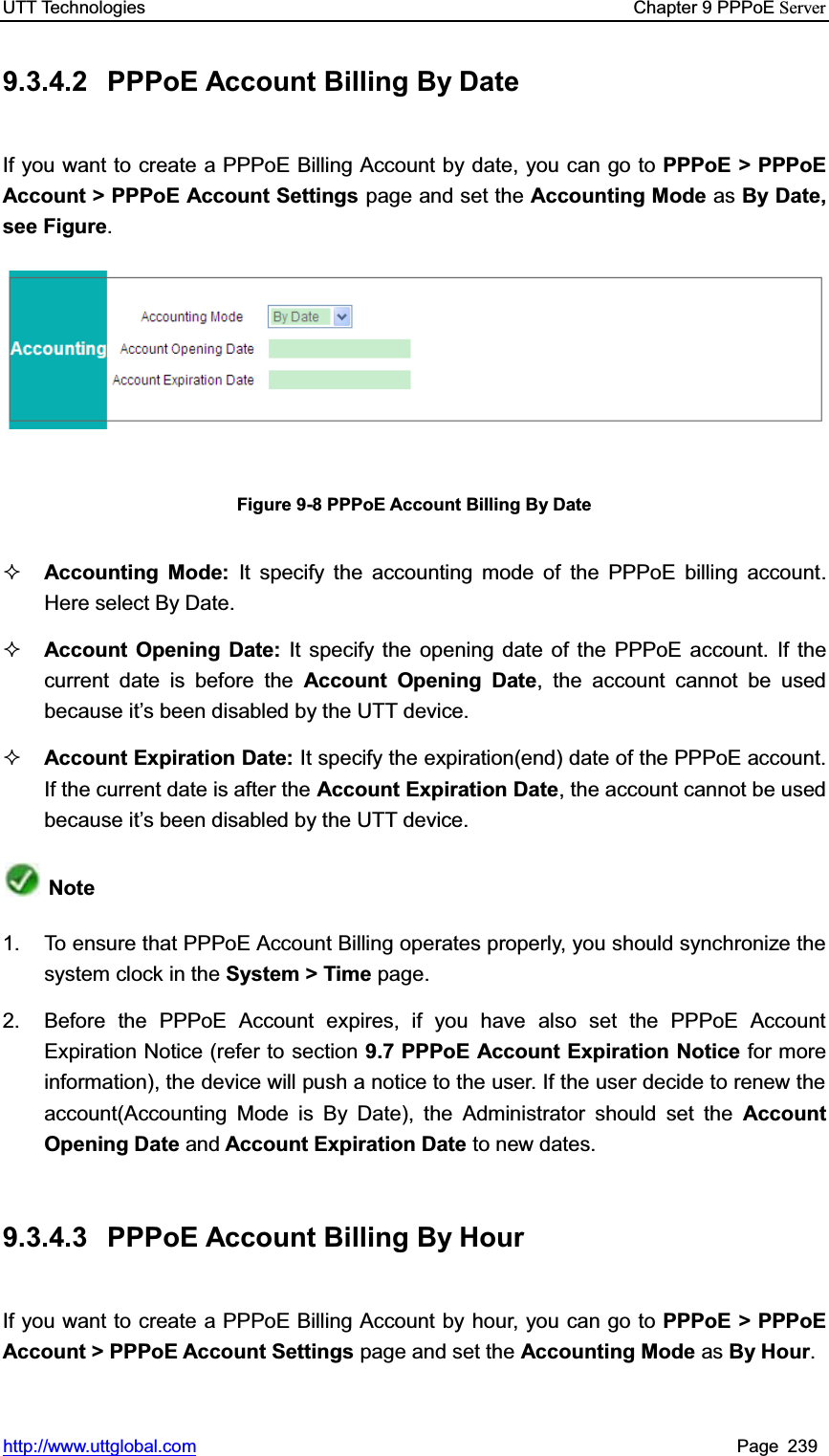 UTT Technologies    Chapter 9 PPPoE Serverhttp://www.uttglobal.com Page 239 9.3.4.2  PPPoE Account Billing By Date If you want to create a PPPoE Billing Account by date, you can go to PPPoE &gt; PPPoE Account &gt; PPPoE Account Settings page and set the Accounting Mode as By Date, see Figure.Figure 9-8 PPPoE Account Billing By Date Accounting Mode: It specify the accounting mode of the PPPoE billing account. Here select By Date. Account Opening Date: It specify the opening date of the PPPoE account. If the current date is before the Account Opening Date, the account cannot be usedbecause it¶s been disabled by the UTT device. Account Expiration Date: It specify the expiration(end) date of the PPPoE account. If the current date is after the Account Expiration Date, the account cannot be used because it¶s been disabled by the UTT device. Note1.  To ensure that PPPoE Account Billing operates properly, you should synchronize the system clock in the System &gt; Time page. 2.  Before the PPPoE Account expires, if you have also set the PPPoE Account Expiration Notice (refer to section 9.7 PPPoE Account Expiration Notice for more information), the device will push a notice to the user. If the user decide to renew the account(Accounting Mode is By Date), the Administrator should set the Account Opening Date and Account Expiration Date to new dates. 9.3.4.3  PPPoE Account Billing By Hour If you want to create a PPPoE Billing Account by hour, you can go to PPPoE &gt; PPPoE Account &gt; PPPoE Account Settings page and set the Accounting Mode as By Hour.