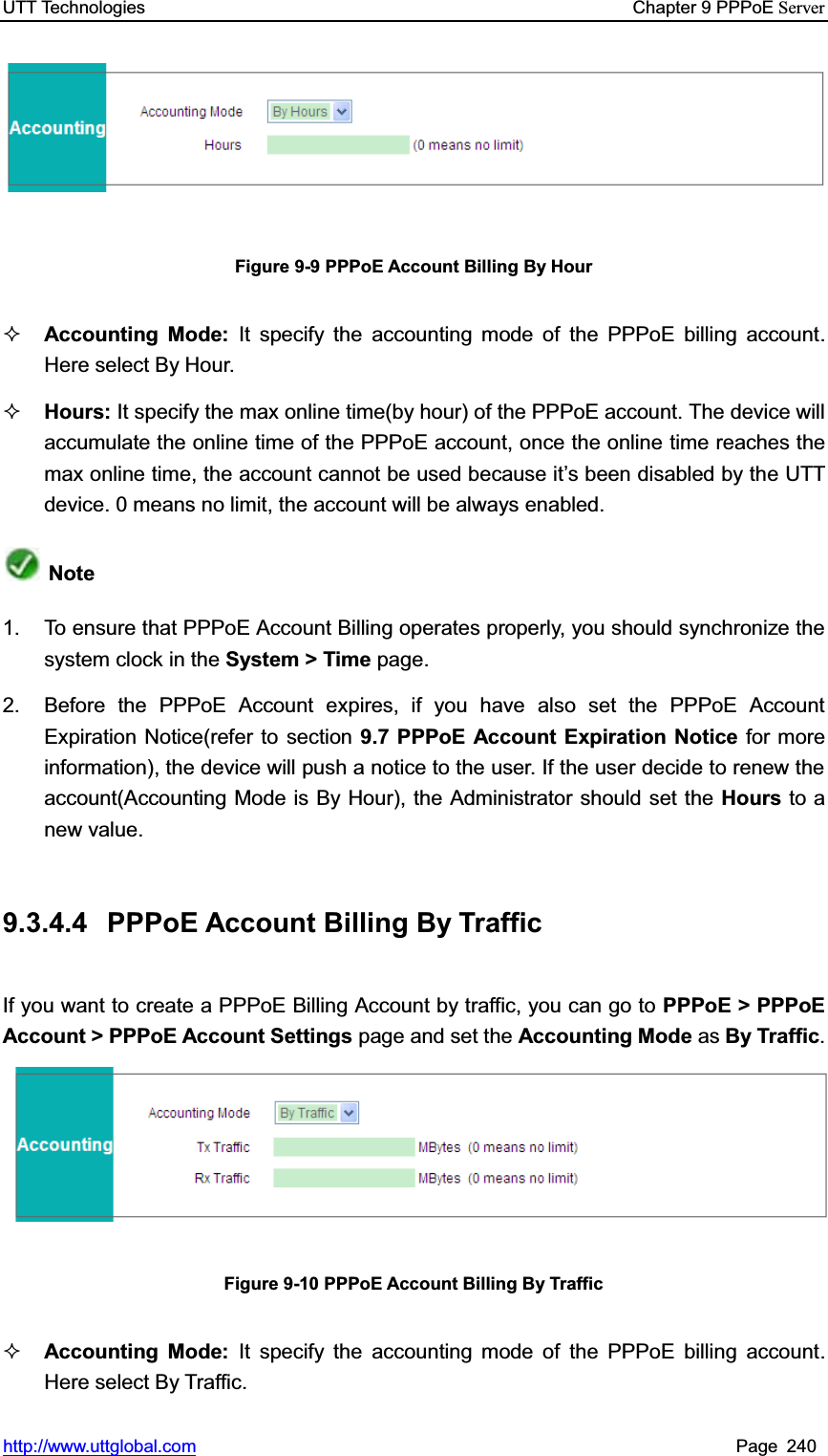 UTT Technologies    Chapter 9 PPPoE Serverhttp://www.uttglobal.com Page 240 Figure 9-9 PPPoE Account Billing By Hour Accounting Mode: It specify the accounting mode of the PPPoE billing account. Here select By Hour. Hours: It specify the max online time(by hour) of the PPPoE account. The device will accumulate the online time of the PPPoE account, once the online time reaches the max online time, the account cannot be used because it¶s been disabled by the UTT device. 0 means no limit, the account will be always enabled. Note1.  To ensure that PPPoE Account Billing operates properly, you should synchronize the system clock in the System &gt; Time page. 2.  Before the PPPoE Account expires, if you have also set the PPPoE Account Expiration Notice(refer to section 9.7 PPPoE Account Expiration Notice for more information), the device will push a notice to the user. If the user decide to renew the account(Accounting Mode is By Hour), the Administrator should set the Hours to a new value. 9.3.4.4  PPPoE Account Billing By Traffic If you want to create a PPPoE Billing Account by traffic, you can go to PPPoE &gt; PPPoE Account &gt; PPPoE Account Settings page and set the Accounting Mode as By Traffic.Figure 9-10 PPPoE Account Billing By Traffic Accounting Mode: It specify the accounting mode of the PPPoE billing account. Here select By Traffic. 