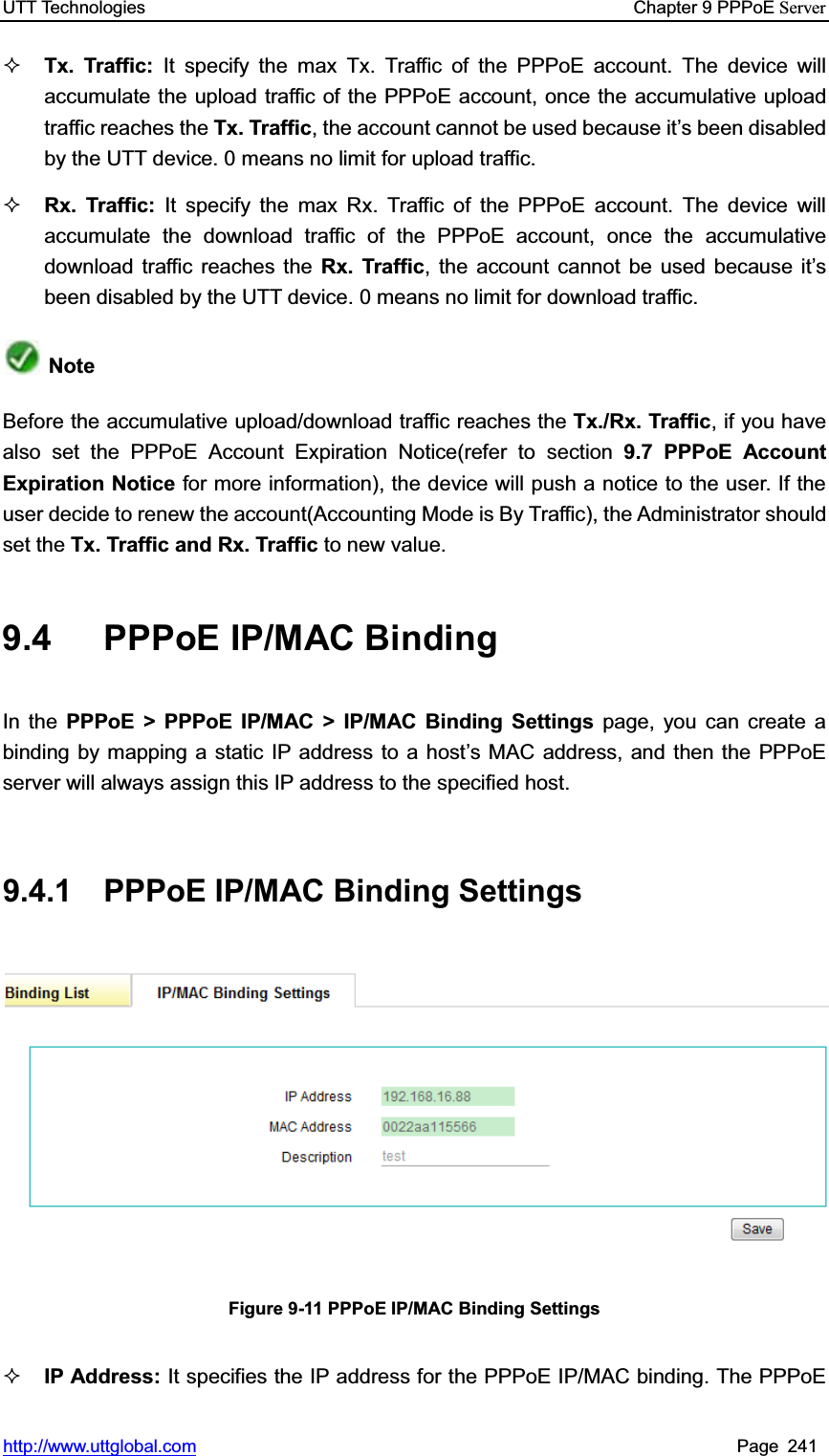 UTT Technologies    Chapter 9 PPPoE Serverhttp://www.uttglobal.com Page 241 Tx. Traffic: It specify the max Tx. Traffic of the PPPoE account. The device will accumulate the upload traffic of the PPPoE account, once the accumulative upload traffic reaches the Tx. Traffic, the account cannot be used because it¶s been disabled by the UTT device. 0 means no limit for upload traffic. Rx. Traffic: It specify the max Rx. Traffic of the PPPoE account. The device will accumulate the download traffic of the PPPoE account, once the accumulative download traffic reaches the Rx. Traffic, the account cannot be used because it¶sbeen disabled by the UTT device. 0 means no limit for download traffic. NoteBefore the accumulative upload/download traffic reaches the Tx./Rx. Traffic, if you have also set the PPPoE Account Expiration Notice(refer to section 9.7 PPPoE Account Expiration Notice for more information), the device will push a notice to the user. If the user decide to renew the account(Accounting Mode is By Traffic), the Administrator should set the Tx. Traffic and Rx. Traffic to new value. 9.4  PPPoE IP/MAC Binding   In the PPPoE &gt; PPPoE IP/MAC &gt; IP/MAC Binding Settings page, you can create a binding by mapping a static IP address to a host¶s MAC address, and then the PPPoE server will always assign this IP address to the specified host.   9.4.1 PPPoE IP/MAC Binding Settings Figure 9-11 PPPoE IP/MAC Binding Settings IP Address: It specifies the IP address for the PPPoE IP/MAC binding. The PPPoE 