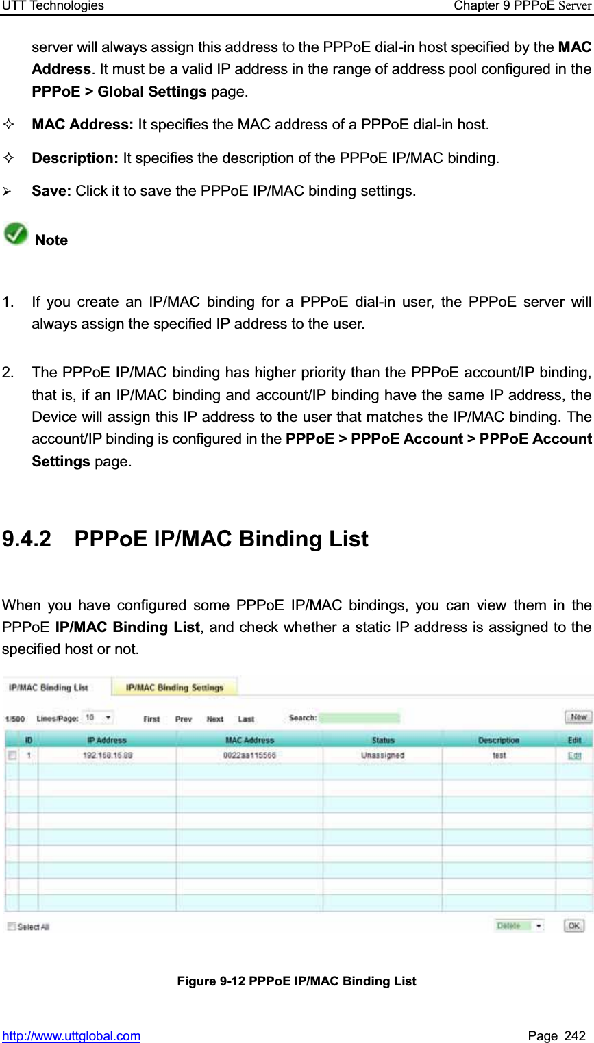 UTT Technologies    Chapter 9 PPPoE Serverhttp://www.uttglobal.com Page 242 server will always assign this address to the PPPoE dial-in host specified by the MAC Address. It must be a valid IP address in the range of address pool configured in thePPPoE &gt; Global Settings page. MAC Address: It specifies the MAC address of a PPPoE dial-in host. Description: It specifies the description of the PPPoE IP/MAC binding. ¾Save: Click it to save the PPPoE IP/MAC binding settings.Note1.  If you create an IP/MAC binding for a PPPoE dial-in user, the PPPoE server will always assign the specified IP address to the user.   2.  The PPPoE IP/MAC binding has higher priority than the PPPoE account/IP binding, that is, if an IP/MAC binding and account/IP binding have the same IP address, the Device will assign this IP address to the user that matches the IP/MAC binding. The account/IP binding is configured in the PPPoE &gt; PPPoE Account &gt; PPPoE AccountSettings page. 9.4.2 PPPoE IP/MAC Binding List When you have configured some PPPoE IP/MAC bindings, you can view them in thePPPoE IP/MAC Binding List, and check whether a static IP address is assigned to the specified host or not. Figure 9-12 PPPoE IP/MAC Binding List 