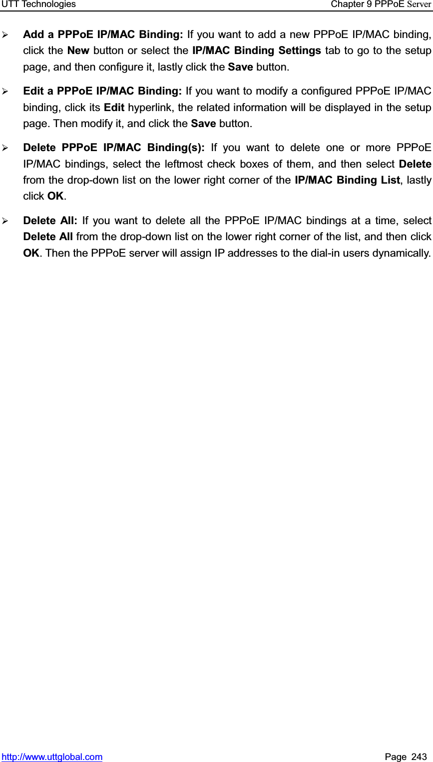 UTT Technologies    Chapter 9 PPPoE Serverhttp://www.uttglobal.com Page 243 ¾Add a PPPoE IP/MAC Binding: If you want to add a new PPPoE IP/MAC binding, click the New button or select the IP/MAC Binding Settings tab to go to the setup page, and then configure it, lastly click the Save button. ¾Edit a PPPoE IP/MAC Binding: If you want to modify a configured PPPoE IP/MAC binding, click its Edit hyperlink, the related information will be displayed in the setup page. Then modify it, and click the Save button.  ¾Delete PPPoE IP/MAC Binding(s): If you want to delete one or more PPPoE IP/MAC bindings, select the leftmost check boxes of them, and then select Deletefrom the drop-down list on the lower right corner of the IP/MAC Binding List, lastly click OK.¾Delete All: If you want to delete all the PPPoE IP/MAC bindings at a time, select Delete All from the drop-down list on the lower right corner of the list, and then click OK. Then the PPPoE server will assign IP addresses to the dial-in users dynamically. 