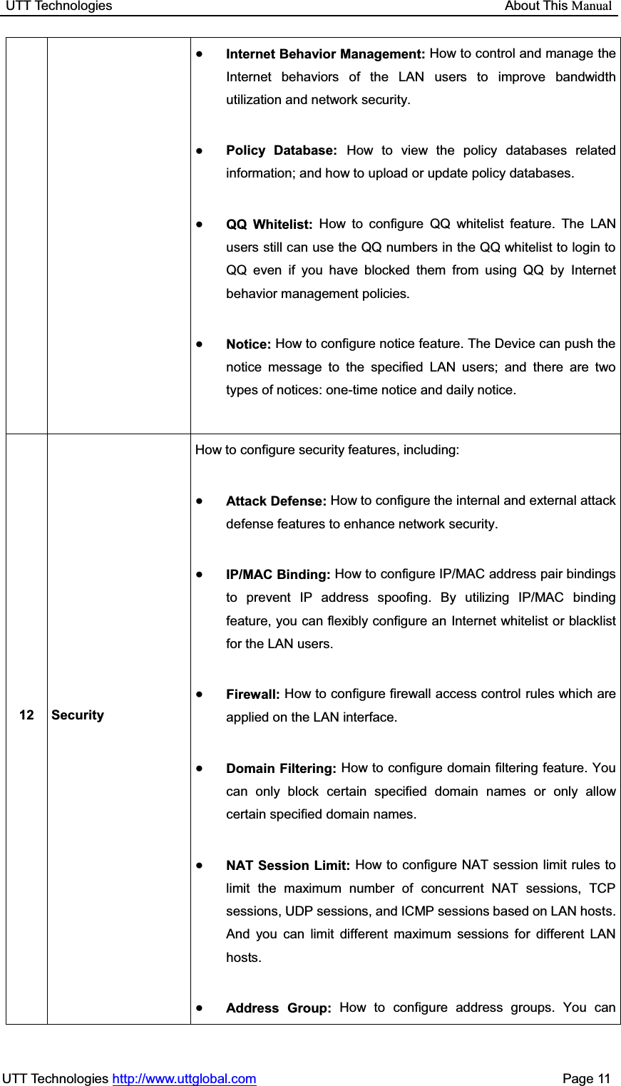 UTT Technologies                                                           About This ManualUTT Technologies http://www.uttglobal.com                                              Page 11 ƔInternet Behavior Management: How to control and manage the Internet behaviors of the LAN users to improve bandwidth utilization and network security.ƔPolicy Database: How to view the policy databases related information; and how to upload or update policy databases.ƔQQ Whitelist: How to configure QQ whitelist feature. The LAN users still can use the QQ numbers in the QQ whitelist to login to QQ even if you have blocked them from using QQ by Internet behavior management policies. ƔNotice: How to configure notice feature. The Device can push the notice message to the specified LAN users; and there are two types of notices: one-time notice and daily notice. 12 Security How to configure security features, including: ƔAttack Defense: How to configure the internal and external attack defense features to enhance network security. ƔIP/MAC Binding: How to configure IP/MAC address pair bindings to prevent IP address spoofing. By utilizing IP/MAC binding feature, you can flexibly configure an Internet whitelist or blacklist for the LAN users. ƔFirewall: How to configure firewall access control rules which are applied on the LAN interface.     ƔDomain Filtering: How to configure domain filtering feature. You can only block certain specified domain names or only allow certain specified domain names.   ƔNAT Session Limit: How to configure NAT session limit rules to limit the maximum number of concurrent NAT sessions, TCP sessions, UDP sessions, and ICMP sessions based on LAN hosts. And you can limit different maximum sessions for different LAN hosts. ƔAddress Group: How to configure address groups. You can 