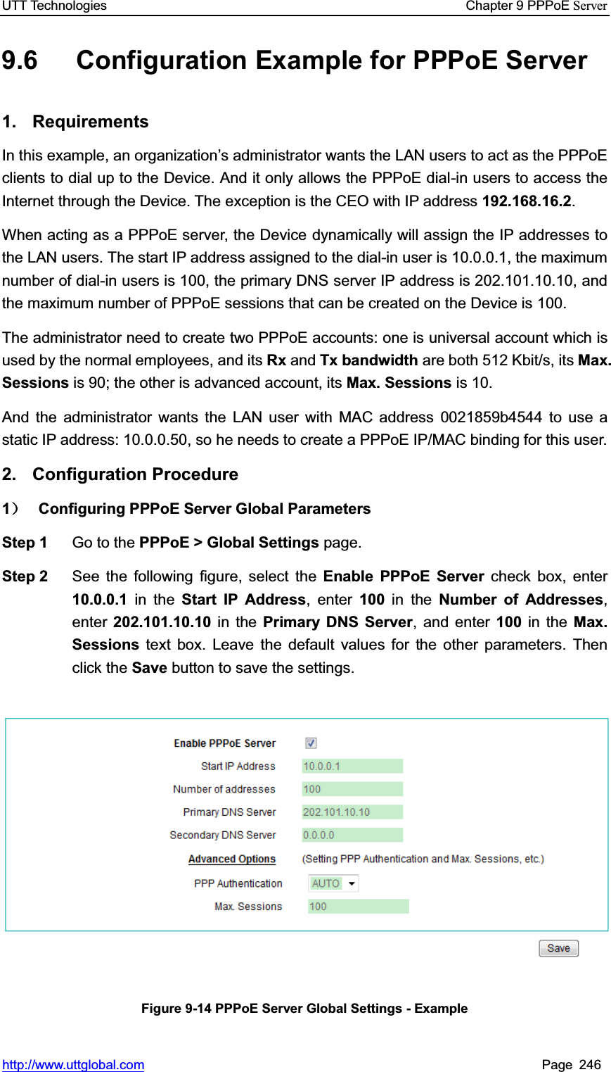 UTT Technologies    Chapter 9 PPPoE Serverhttp://www.uttglobal.com Page 246 9.6  Configuration Example for PPPoE Server 1. Requirements In this example, an organization¶s administrator wants the LAN users to act as the PPPoE clients to dial up to the Device. And it only allows the PPPoE dial-in users to access the Internet through the Device. The exception is the CEO with IP address 192.168.16.2.When acting as a PPPoE server, the Device dynamically will assign the IP addresses to the LAN users. The start IP address assigned to the dial-in user is 10.0.0.1, the maximum number of dial-in users is 100, the primary DNS server IP address is 202.101.10.10, and the maximum number of PPPoE sessions that can be created on the Device is 100. The administrator need to create two PPPoE accounts: one is universal account which is used by the normal employees, and its Rx and Tx bandwidth are both 512 Kbit/s, its Max. Sessions is 90; the other is advanced account, its Max. Sessions is 10. And the administrator wants the LAN user with MAC address 0021859b4544 to use a static IP address: 10.0.0.50, so he needs to create a PPPoE IP/MAC binding for this user. 2. Configuration Procedure 1˅  Configuring PPPoE Server Global Parameters Step 1  Go to the PPPoE &gt; Global Settings page. Step 2  See the following figure, select the Enable PPPoE Server check box, enter 10.0.0.1 in the Start IP Address, enter 100 in the Number of Addresses,enter 202.101.10.10 in the Primary DNS Server, and enter 100 in the Max. Sessions text box. Leave the default values for the other parameters. Then click the Save button to save the settings.   Figure 9-14 PPPoE Server Global Settings - Example 