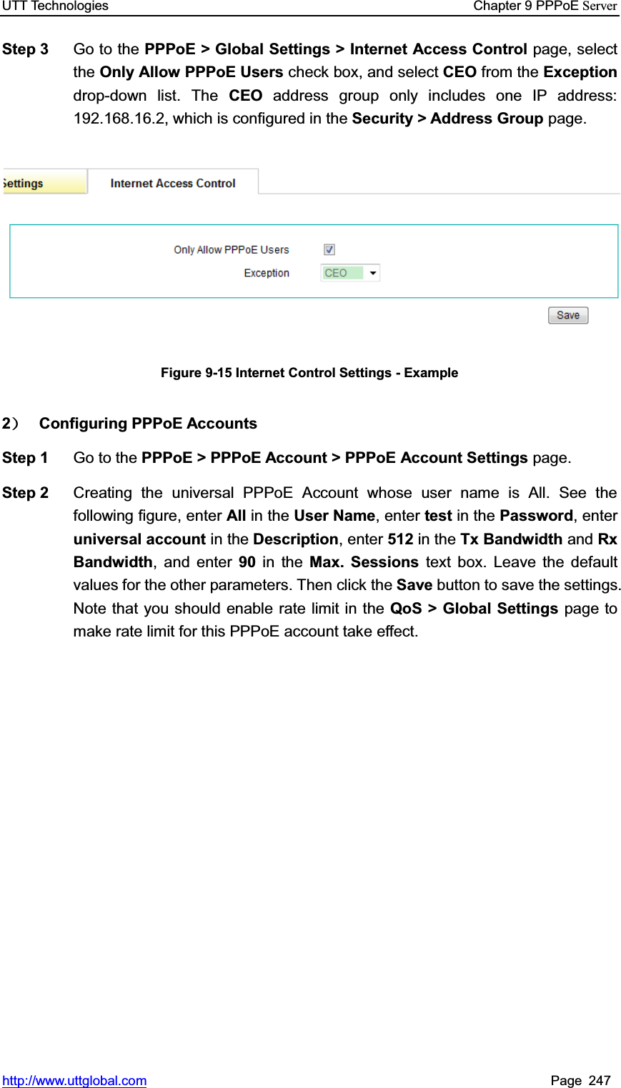 UTT Technologies    Chapter 9 PPPoE Serverhttp://www.uttglobal.com Page 247 Step 3  Go to the PPPoE &gt; Global Settings &gt; Internet Access Control page, select the Only Allow PPPoE Users check box, and select CEO from the Exceptiondrop-down list. The CEO address group only includes one IP address: 192.168.16.2, which is configured in the Security &gt; Address Group page. Figure 9-15 Internet Control Settings - Example 2˅ Configuring PPPoE Accounts Step 1  Go to the PPPoE &gt; PPPoE Account &gt; PPPoE Account Settings page. Step 2  Creating the universal PPPoE Account whose user name is All. See the following figure, enter All in the User Name, enter test in the Password, enter universal account in the Description, enter 512 in the Tx Bandwidth and RxBandwidth, and enter 90 in the Max. Sessions text box. Leave the default values for the other parameters. Then click the Save button to save the settings. Note that you should enable rate limit in the QoS &gt; Global Settings page to make rate limit for this PPPoE account take effect. 