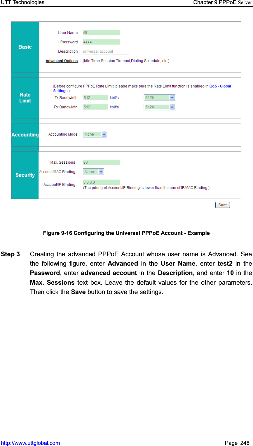 UTT Technologies    Chapter 9 PPPoE Serverhttp://www.uttglobal.com Page 248 Figure 9-16 Configuring the Universal PPPoE Account - Example Step 3  Creating the advanced PPPoE Account whose user name is Advanced. See the following figure, enter Advanced in the User Name, enter test2 in thePassword, enter advanced account in the Description, and enter 10 in theMax. Sessions text box. Leave the default values for the other parameters. Then click the Save button to save the settings.   