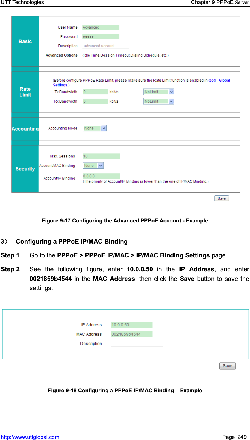 UTT Technologies    Chapter 9 PPPoE Serverhttp://www.uttglobal.com Page 249 Figure 9-17 Configuring the Advanced PPPoE Account - Example 3˅  Configuring a PPPoE IP/MAC Binding   Step 1  Go to the PPPoE &gt; PPPoE IP/MAC &gt; IP/MAC Binding Settings page. Step 2  See the following figure, enter 10.0.0.50 in the IP Address, and enter 0021859b4544 in the MAC Address, then click the Save button to save the settings. Figure 9-18 Configuring a PPPoE IP/MAC Binding ± Example 