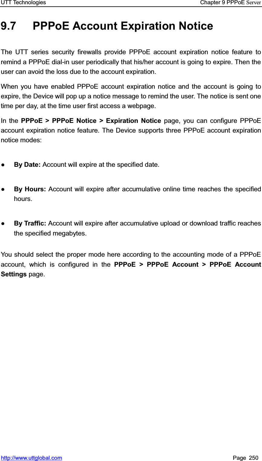UTT Technologies    Chapter 9 PPPoE Serverhttp://www.uttglobal.com Page 250 9.7 PPPoE Account Expiration Notice The UTT series security firewalls provide PPPoE account expiration notice feature to remind a PPPoE dial-in user periodically that his/her account is going to expire. Then the user can avoid the loss due to the account expiration. When you have enabled PPPoE account expiration notice and the account is going to expire, the Device will pop up a notice message to remind the user. The notice is sent one time per day, at the time user first access a webpage.   In the PPPoE &gt; PPPoE Notice &gt; Expiration Notice page, you can configure PPPoE account expiration notice feature. The Device supports three PPPoE account expiration notice modes: ƔBy Date: Account will expire at the specified date.   ƔBy Hours: Account will expire after accumulative online time reaches the specified hours. ƔBy Traffic: Account will expire after accumulative upload or download traffic reaches the specified megabytes. You should select the proper mode here according to the accounting mode of a PPPoE account, which is configured in the PPPoE &gt; PPPoE Account &gt; PPPoE AccountSettings page. 