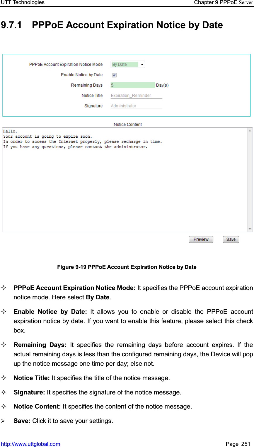 UTT Technologies    Chapter 9 PPPoE Serverhttp://www.uttglobal.com Page 251 9.7.1  PPPoE Account Expiration Notice by Date Figure 9-19 PPPoE Account Expiration Notice by Date PPPoE Account Expiration Notice Mode: It specifies the PPPoE account expiration notice mode. Here select By Date.Enable Notice by Date: It allows you to enable or disable the PPPoE account expiration notice by date. If you want to enable this feature, please select this check box. Remaining Days: It specifies the remaining days before account expires. If the actual remaining days is less than the configured remaining days, the Device will popup the notice message one time per day; else not. Notice Title: It specifies the title of the notice message. Signature: It specifies the signature of the notice message. Notice Content: It specifies the content of the notice message. ¾Save: Click it to save your settings.