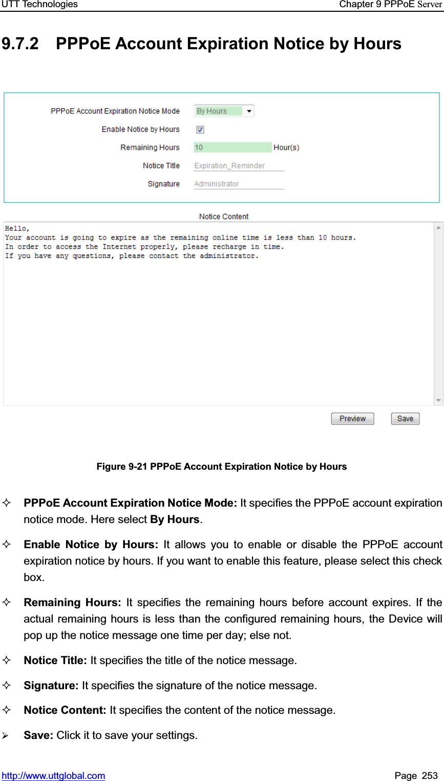 UTT Technologies    Chapter 9 PPPoE Serverhttp://www.uttglobal.com Page 253 9.7.2 PPPoE Account Expiration Notice by Hours Figure 9-21 PPPoE Account Expiration Notice by Hours PPPoE Account Expiration Notice Mode: It specifies the PPPoE account expiration notice mode. Here select By Hours.Enable Notice by Hours: It allows you to enable or disable the PPPoE account expiration notice by hours. If you want to enable this feature, please select this check box. Remaining Hours: It specifies the remaining hours before account expires. If the actual remaining hours is less than the configured remaining hours, the Device will pop up the notice message one time per day; else not.Notice Title: It specifies the title of the notice message. Signature: It specifies the signature of the notice message. Notice Content: It specifies the content of the notice message. ¾Save: Click it to save your settings.