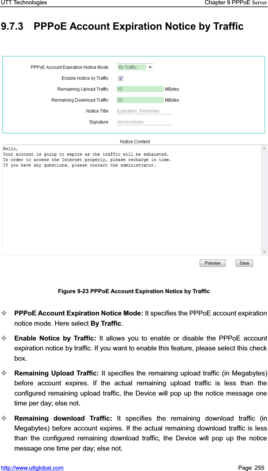 UTT Technologies    Chapter 9 PPPoE Serverhttp://www.uttglobal.com Page 255 9.7.3 PPPoE Account Expiration Notice by Traffic Figure 9-23 PPPoE Account Expiration Notice by Traffic PPPoE Account Expiration Notice Mode: It specifies the PPPoE account expiration notice mode. Here select By Traffic.Enable Notice by Traffic: It allows you to enable or disable the PPPoE account expiration notice by traffic. If you want to enable this feature, please select this check box. Remaining Upload Traffic: It specifies the remaining upload traffic (in Megabytes) before account expires. If the actual remaining upload traffic is less than the configured remaining upload traffic, the Device will pop up the notice message one time per day; else not.Remaining download Traffic: It specifies the remaining download traffic (in Megabytes) before account expires. If the actual remaining download traffic is less than the configured remaining download traffic, the Device will pop up the notice message one time per day; else not.