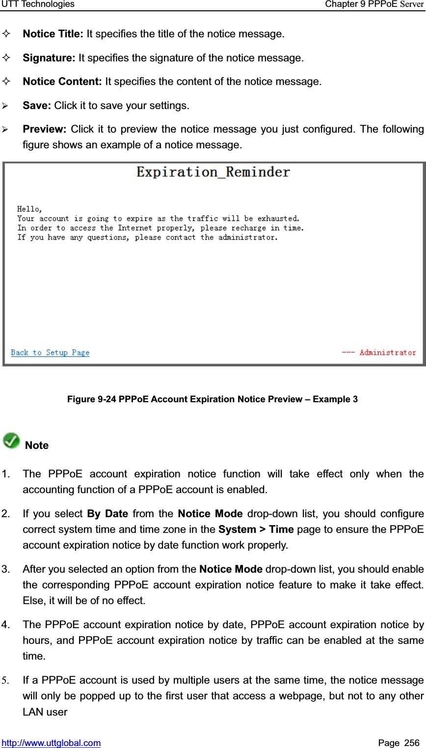 UTT Technologies    Chapter 9 PPPoE Serverhttp://www.uttglobal.com Page 256 Notice Title: It specifies the title of the notice message. Signature: It specifies the signature of the notice message. Notice Content: It specifies the content of the notice message. ¾Save: Click it to save your settings.¾Preview: Click it to preview the notice message you just configured. The following figure shows an example of a notice message.Figure 9-24 PPPoE Account Expiration Notice Preview ± Example 3 Note1.  The PPPoE account expiration notice function will take effect only when the accounting function of a PPPoE account is enabled. 2. If you select By Date from the Notice Mode drop-down list, you should configure correct system time and time zone in the System &gt; Time page to ensure the PPPoE account expiration notice by date function work properly. 3.  After you selected an option from the Notice Mode drop-down list, you should enable the corresponding PPPoE account expiration notice feature to make it take effect. Else, it will be of no effect. 4.  The PPPoE account expiration notice by date, PPPoE account expiration notice by hours, and PPPoE account expiration notice by traffic can be enabled at the same time. 5.  If a PPPoE account is used by multiple users at the same time, the notice messagewill only be popped up to the first user that access a webpage, but not to any other LAN user