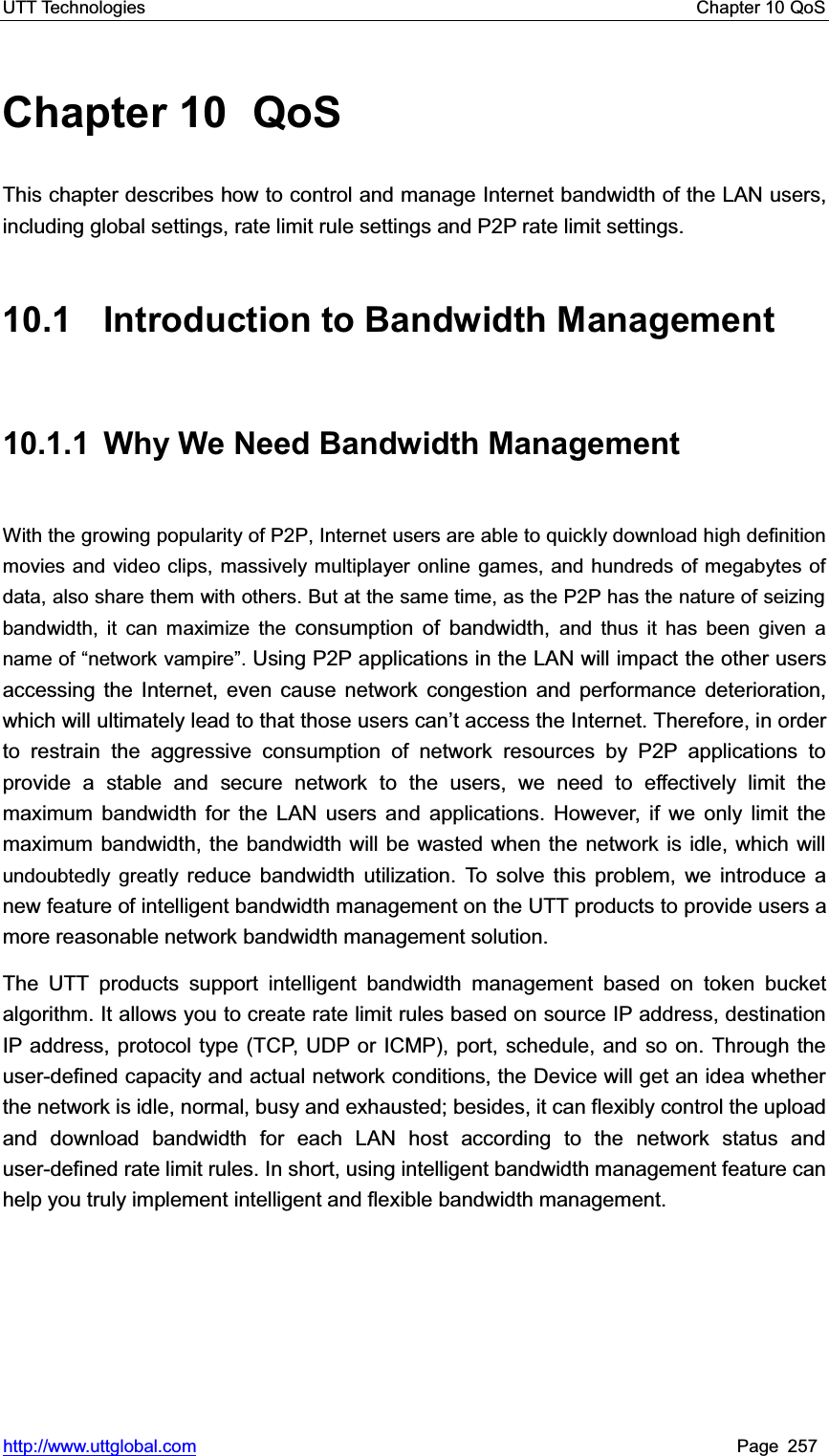 UTT Technologies    Chapter 10 QoS   http://www.uttglobal.com Page 257 Chapter 10  QoS This chapter describes how to control and manage Internet bandwidth of the LAN users, including global settings, rate limit rule settings and P2P rate limit settings. 10.1  Introduction to Bandwidth Management 10.1.1  Why We Need Bandwidth Management With the growing popularity of P2P, Internet users are able to quickly download high definition movies and video clips, massively multiplayer online games, and hundreds of megabytes of data, also share them with others. But at the same time, as the P2P has the nature of seizing bandwidth, it can maximize the consumption of bandwidth, and thus it has been given a name of ³network vampire´.Using P2P applications in the LAN will impact the other users accessing the Internet, even cause network congestion and performance deterioration, which will ultimately lead to that those users can¶t access the Internet. Therefore, in order to restrain the aggressive consumption of network resources by P2P applications to provide a stable and secure network to the users, we need to effectively limit the maximum bandwidth for the LAN users and applications. However, if we only limit the maximum bandwidth, the bandwidth will be wasted when the network is idle, which will undoubtedly greatly reduce bandwidth utilization. To solve this problem, we introduce a new feature of intelligent bandwidth management on the UTT products to provide users a more reasonable network bandwidth management solution. The UTT products support intelligent bandwidth management based on token bucket algorithm. It allows you to create rate limit rules based on source IP address, destination IP address, protocol type (TCP, UDP or ICMP), port, schedule, and so on. Through the user-defined capacity and actual network conditions, the Device will get an idea whether the network is idle, normal, busy and exhausted; besides, it can flexibly control the upload and download bandwidth for each LAN host according to the network status and user-defined rate limit rules. In short, using intelligent bandwidth management feature can help you truly implement intelligent and flexible bandwidth management. 