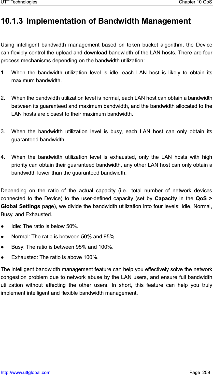 UTT Technologies    Chapter 10 QoS   http://www.uttglobal.com Page 259 10.1.3  Implementation of Bandwidth Management Using intelligent bandwidth management based on token bucket algorithm, the Device can flexibly control the upload and download bandwidth of the LAN hosts. There are four process mechanisms depending on the bandwidth utilization: 1.  When the bandwidth utilization level is idle, each LAN host is likely to obtain its maximum bandwidth. 2.  When the bandwidth utilization level is normal, each LAN host can obtain a bandwidth between its guaranteed and maximum bandwidth, and the bandwidth allocated to the LAN hosts are closest to their maximum bandwidth. 3.  When the bandwidth utilization level is busy, each LAN host can only obtain its guaranteed bandwidth. 4.  When the bandwidth utilization level is exhausted, only the LAN hosts with high priority can obtain their guaranteed bandwidth, any other LAN host can only obtain a bandwidth lower than the guaranteed bandwidth. Depending on the ratio of the actual capacity (i.e., total number of network devicesconnected to the Device) to the user-defined capacity (set by Capacity in the QoS &gt; Global Settings page), we divide the bandwidth utilization into four levels: Idle, Normal, Busy, and Exhausted.   Ɣ  Idle: The ratio is below 50%.   Ɣ  Normal: The ratio is between 50% and 95%. Ɣ  Busy: The ratio is between 95% and 100%. Ɣ  Exhausted: The ratio is above 100%. The intelligent bandwidth management feature can help you effectively solve the network congestion problem due to network abuse by the LAN users, and ensure full bandwidth utilization without affecting the other users. In short, this feature can help you truly implement intelligent and flexible bandwidth management.   