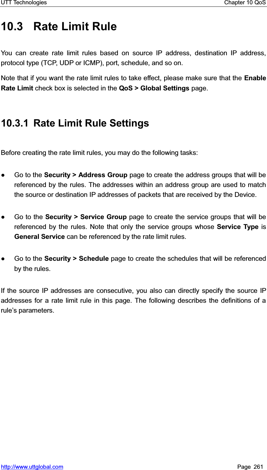 UTT Technologies    Chapter 10 QoS   http://www.uttglobal.com Page 261 10.3  Rate Limit Rule You can create rate limit rules based on source IP address, destination IP address, protocol type (TCP, UDP or ICMP), port, schedule, and so on.   Note that if you want the rate limit rules to take effect, please make sure that the Enable Rate Limit check box is selected in the QoS &gt; Global Settings page. 10.3.1  Rate Limit Rule Settings Before creating the rate limit rules, you may do the following tasks: Ɣ Go to the Security &gt; Address Group page to create the address groups that will be referenced by the rules. The addresses within an address group are used to match the source or destination IP addresses of packets that are received by the Device.   Ɣ Go to the Security &gt; Service Group page to create the service groups that will be referenced by the rules. Note that only the service groups whose Service Type is General Service can be referenced by the rate limit rules.Ɣ Go to the Security &gt; Schedule page to create the schedules that will be referenced by the rules. If the source IP addresses are consecutive, you also can directly specify the source IP addresses for a rate limit rule in this page. The following describes the definitions of a rule¶s parameters. 