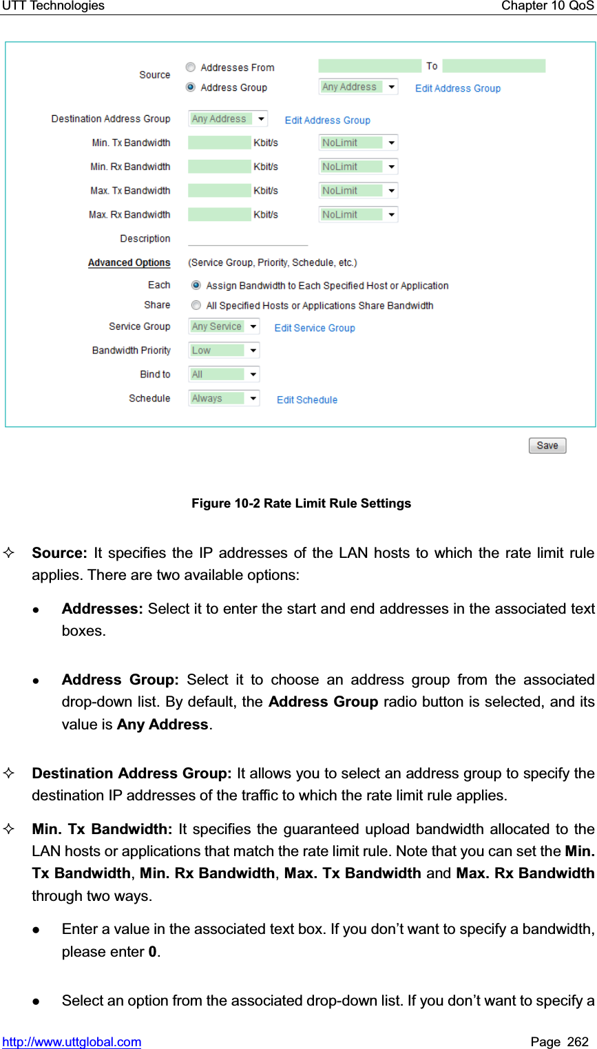 UTT Technologies    Chapter 10 QoS   http://www.uttglobal.com Page 262   Figure 10-2 Rate Limit Rule Settings Source: It specifies the IP addresses of the LAN hosts to which the rate limit rule applies. There are two available options:ƔAddresses: Select it to enter the start and end addresses in the associated text boxes. ƔAddress Group: Select it to choose an address group from the associated drop-down list. By default, the Address Group radio button is selected, and its value is Any Address.Destination Address Group: It allows you to select an address group to specify the destination IP addresses of the traffic to which the rate limit rule applies.Min. Tx Bandwidth: It specifies the guaranteed upload bandwidth allocated to the LAN hosts or applications that match the rate limit rule. Note that you can set the Min. Tx Bandwidth,Min. Rx Bandwidth, Max. Tx Bandwidth and Max. Rx Bandwidth through two ways. zEnter a value in the associated text box. If you GRQ¶t want to specify a bandwidth, please enter 0.zSelect an option from the associated drop-down list. If you don¶t want to specify a 