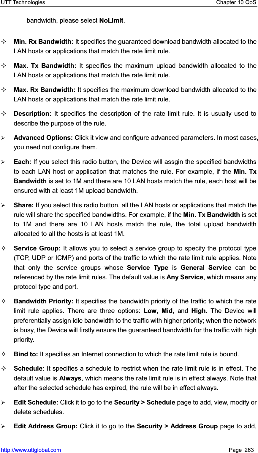 UTT Technologies    Chapter 10 QoS   http://www.uttglobal.com Page 263 bandwidth, please select NoLimit.Min. Rx Bandwidth: It specifies the guaranteed download bandwidth allocated to the LAN hosts or applications that match the rate limit rule.Max. Tx Bandwidth: It specifies the maximum upload bandwidth allocated to the LAN hosts or applications that match the rate limit rule.Max. Rx Bandwidth: It specifies the maximum download bandwidth allocated to the LAN hosts or applications that match the rate limit rule.Description: It specifies the description of the rate limit rule. It is usually used to describe the purpose of the rule.¾Advanced Options: Click it view and configure advanced parameters. In most cases, you need not configure them. ¾Each: If you select this radio button, the Device will assgin the specified bandwidths to each LAN host or application that matches the rule. For example, if the Min. Tx Bandwidth is set to 1M and there are 10 LAN hosts match the rule, each host will be ensured with at least 1M upload bandwidth.   ¾Share: If you select this radio button, all the LAN hosts or applications that match the rule will share the specified bandwidths. For example, if the Min. Tx Bandwidth is set to 1M and there are 10 LAN hosts match the rule, the total upload bandwidth allocated to all the hosts is at least 1M. Service Group: It allows you to select a service group to specify the protocol type (TCP, UDP or ICMP) and ports of the traffic to which the rate limit rule applies. Note that only the service groups whose Service Type is General Service can be referenced by the rate limit rules. The default value is Any Service, which means any protocol type and port.Bandwidth Priority: It specifies the bandwidth priority of the traffic to which the rate limit rule applies. There are three options: Low,Mid, and High. The Device will preferentially assign idle bandwidth to the traffic with higher priority; when the network is busy, the Device will firstly ensure the guaranteed bandwidth for the traffic with high priority.  Bind to: It specifies an Internet connection to which the rate limit rule is bound. Schedule: It specifies a schedule to restrict when the rate limit rule is in effect. The default value is Always, which means the rate limit rule is in effect always. Note that after the selected schedule has expired, the rule will be in effect always.   ¾Edit Schedule: Click it to go to the Security &gt; Schedule page to add, view, modify or delete schedules.¾Edit Address Group: Click it to go to the Security &gt; Address Group page to add, 