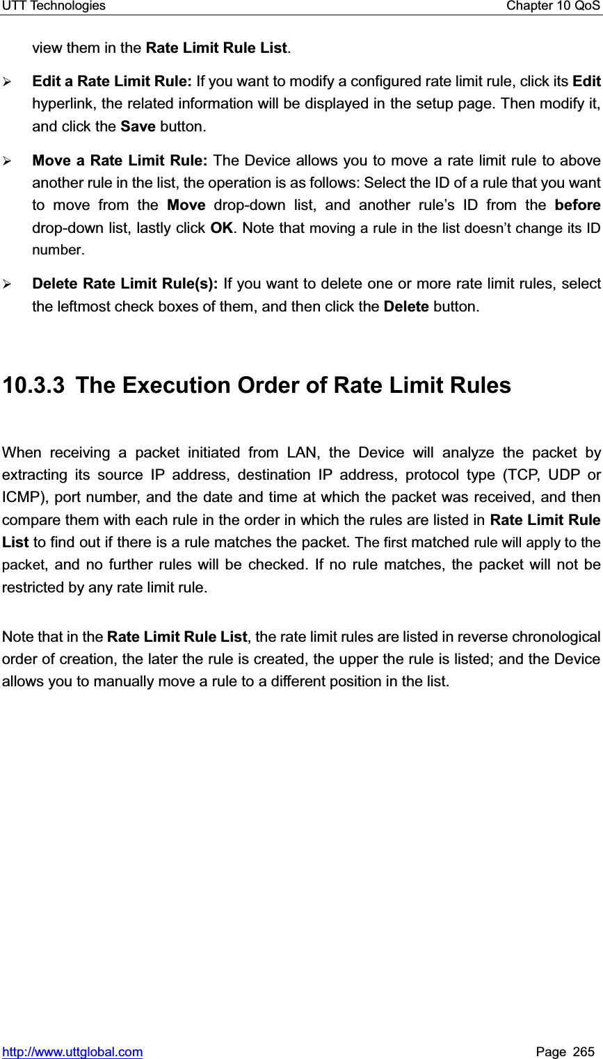 UTT Technologies    Chapter 10 QoS   http://www.uttglobal.com Page 265 view them in the Rate Limit Rule List.¾Edit a Rate Limit Rule: If you want to modify a configured rate limit rule, click its Edithyperlink, the related information will be displayed in the setup page. Then modify it, and click the Save button. ¾Move a Rate Limit Rule: The Device allows you to move a rate limit rule to above another rule in the list, the operation is as follows: Select the ID of a rule that you want to move from the Move drop-down list, and another rule¶s ID from the beforedrop-down list, lastly click OK. Note that moving a rule in the list doesn¶WFKDQJHLWV,&apos;number.¾Delete Rate Limit Rule(s): If you want to delete one or more rate limit rules, select the leftmost check boxes of them, and then click the Delete button. 10.3.3  The Execution Order of Rate Limit Rules When receiving a packet initiated from LAN, the Device will analyze the packet by extracting its source IP address, destination IP address, protocol type (TCP, UDP or ICMP), port number, and the date and time at which the packet was received, and then compare them with each rule in the order in which the rules are listed in Rate Limit Rule List to find out if there is a rule matches the packet. The first matched rule will apply to the packet, and no further rules will be checked. If no rule matches, the packet will not be restricted by any rate limit rule.   Note that in the Rate Limit Rule List, the rate limit rules are listed in reverse chronological order of creation, the later the rule is created, the upper the rule is listed; and the Device allows you to manually move a rule to a different position in the list. 