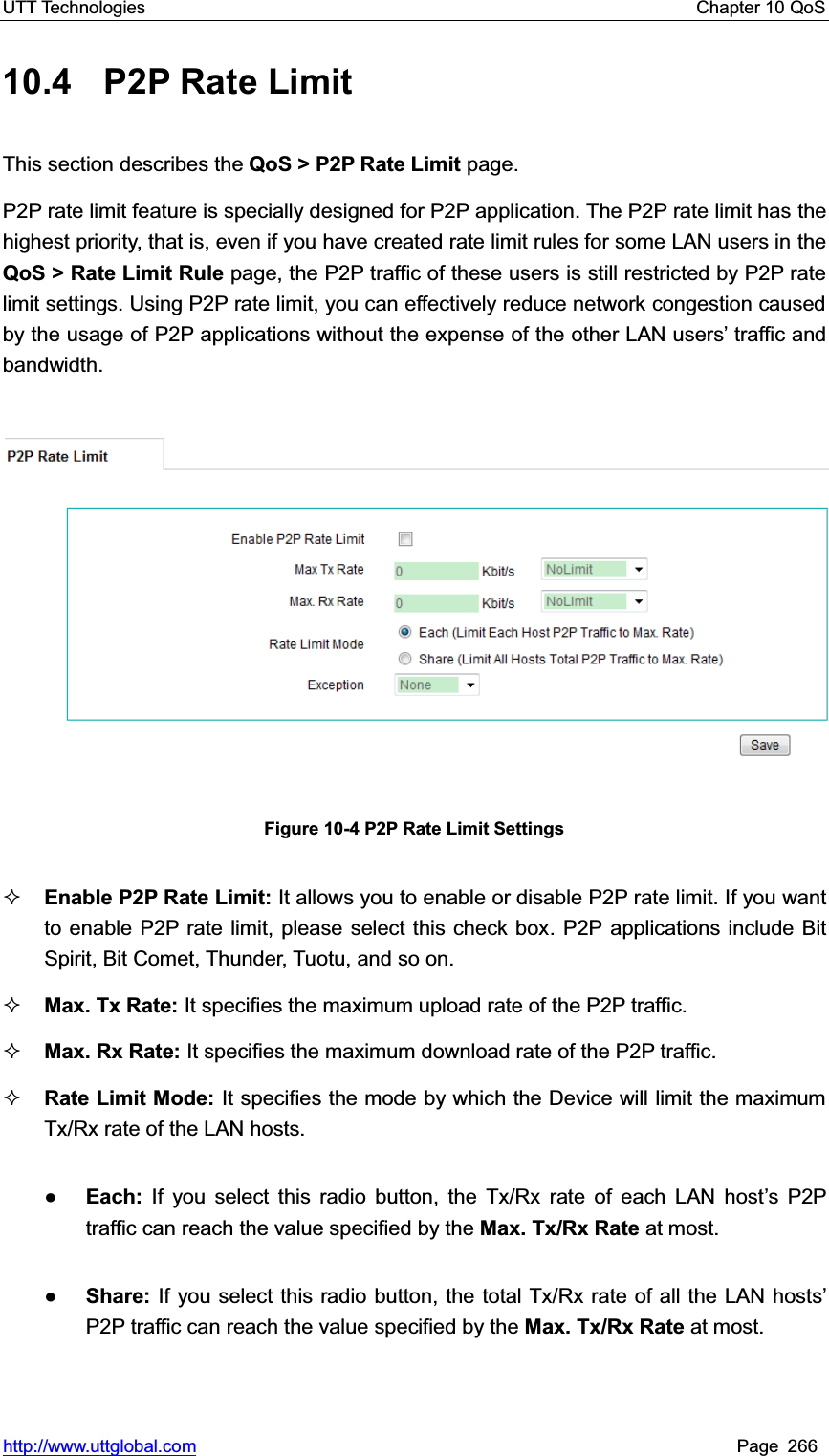 UTT Technologies    Chapter 10 QoS   http://www.uttglobal.com Page 266 10.4 P2P Rate Limit This section describes the QoS &gt; P2P Rate Limit page. P2P rate limit feature is specially designed for P2P application. The P2P rate limit has the highest priority, that is, even if you have created rate limit rules for some LAN users in theQoS &gt; Rate Limit Rule page, the P2P traffic of these users is still restricted by P2P rate limit settings. Using P2P rate limit, you can effectively reduce network congestion caused by the usage of P2P applications without the expense of the other LAN users¶ traffic and bandwidth. Figure 10-4 P2P Rate Limit Settings Enable P2P Rate Limit: It allows you to enable or disable P2P rate limit. If you want to enable P2P rate limit, please select this check box. P2P applications include Bit Spirit, Bit Comet, Thunder, Tuotu, and so on. Max. Tx Rate: It specifies the maximum upload rate of the P2P traffic.Max. Rx Rate: It specifies the maximum download rate of the P2P traffic. Rate Limit Mode: It specifies the mode by which the Device will limit the maximum Tx/Rx rate of the LAN hosts.   ƔEach: If you select this radio button, the Tx/Rx rate of each LAN host¶s P2P traffic can reach the value specified by the Max. Tx/Rx Rate at most.   ƔShare: If you select this radio button, the total Tx/Rx rate of all the LAN hostV¶P2P traffic can reach the value specified by the Max. Tx/Rx Rate at most. 