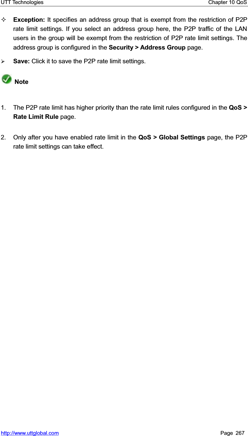 UTT Technologies    Chapter 10 QoS   http://www.uttglobal.com Page 267 Exception: It specifies an address group that is exempt from the restriction of P2P rate limit settings. If you select an address group here, the P2P traffic of the LAN users in the group will be exempt from the restriction of P2P rate limit settings. The address group is configured in the Security &gt; Address Group page. ¾Save: Click it to save the P2P rate limit settings.Note1.  The P2P rate limit has higher priority than the rate limit rules configured in the QoS &gt; Rate Limit Rule page. 2.  Only after you have enabled rate limit in the QoS &gt; Global Settings page, the P2P rate limit settings can take effect. 