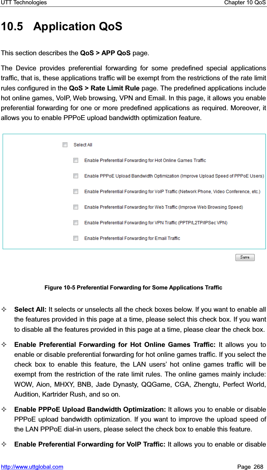 UTT Technologies    Chapter 10 QoS   http://www.uttglobal.com Page 268 10.5 Application QoS This section describes the QoS &gt; APP QoS page.   The Device provides preferential forwarding for some predefined special applications traffic, that is, these applications traffic will be exempt from the restrictions of the rate limit rules configured in the QoS &gt; Rate Limit Rule page. The predefined applications include hot online games, VoIP, Web browsing, VPN and Email. In this page, it allows you enable preferential forwarding for one or more predefined applications as required. Moreover, it allows you to enable PPPoE upload bandwidth optimization feature. Figure 10-5 Preferential Forwarding for Some Applications Traffic Select All: It selects or unselects all the check boxes below. If you want to enable all the features provided in this page at a time, please select this check box. If you want to disable all the features provided in this page at a time, please clear the check box.Enable Preferential Forwarding for Hot Online Games Traffic: It allows you to enable or disable preferential forwarding for hot online games traffic. If you select the check box to enable this feature, the LAN userV¶ hot online games traffic will be exempt from the restriction of the rate limit rules. The online games mainly include: WOW, Aion, MHXY, BNB, Jade Dynasty, QQGame, CGA, Zhengtu, Perfect World, Audition, Kartrider Rush, and so on. Enable PPPoE Upload Bandwidth Optimization: It allows you to enable or disable PPPoE upload bandwidth optimization. If you want to improve the upload speed of the LAN PPPoE dial-in users, please select the check box to enable this feature.   Enable Preferential Forwarding for VoIP Traffic: It allows you to enable or disable 