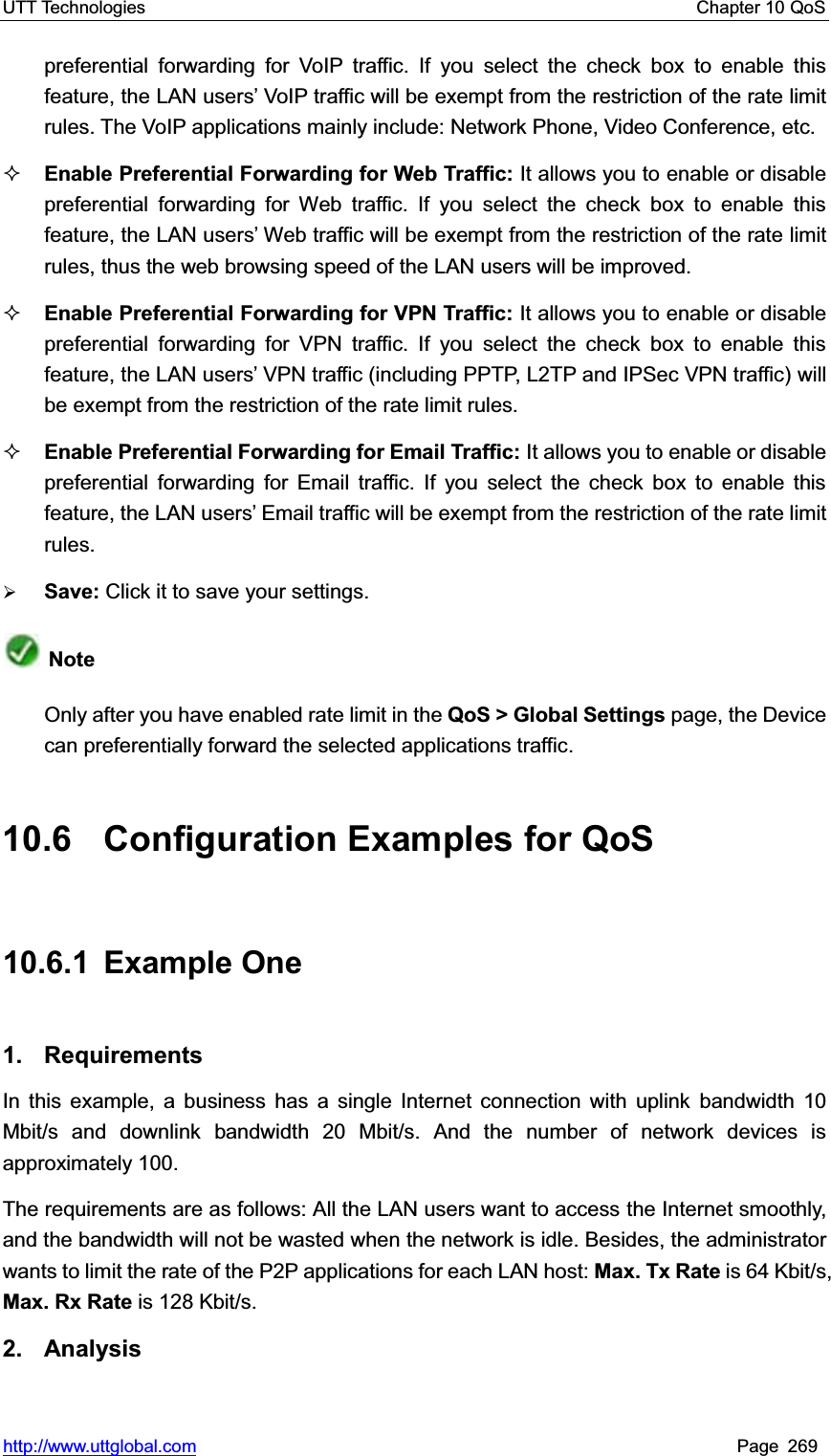 UTT Technologies    Chapter 10 QoS   http://www.uttglobal.com Page 269 preferential forwarding for VoIP traffic. If you select the check box to enable this feature, the LAN userV¶ VoIP traffic will be exempt from the restriction of the rate limit rules. The VoIP applications mainly include: Network Phone, Video Conference, etc. Enable Preferential Forwarding for Web Traffic: It allows you to enable or disable preferential forwarding for Web traffic. If you select the check box to enable this feature, the LAN userV¶ Web traffic will be exempt from the restriction of the rate limit rules, thus the web browsing speed of the LAN users will be improved. Enable Preferential Forwarding for VPN Traffic: It allows you to enable or disable preferential forwarding for VPN traffic. If you select the check box to enable this feature, the LAN userV¶ VPN traffic (including PPTP, L2TP and IPSec VPN traffic) will be exempt from the restriction of the rate limit rules. Enable Preferential Forwarding for Email Traffic: It allows you to enable or disable preferential forwarding for Email traffic. If you select the check box to enable this feature, the LAN userV¶ Email traffic will be exempt from the restriction of the rate limit rules. ¾Save: Click it to save your settings.NoteOnly after you have enabled rate limit in the QoS &gt; Global Settings page, the Device can preferentially forward the selected applications traffic. 10.6  Configuration Examples for QoS 10.6.1 Example One 1. Requirements In this example, a business has a single Internet connection with uplink bandwidth 10 Mbit/s and downlink bandwidth 20 Mbit/s. And the number of network devices is approximately 100. The requirements are as follows: All the LAN users want to access the Internet smoothly, and the bandwidth will not be wasted when the network is idle. Besides, the administrator wants to limit the rate of the P2P applications for each LAN host: Max. Tx Rate is 64 Kbit/s, Max. Rx Rate is 128 Kbit/s. 2. Analysis 