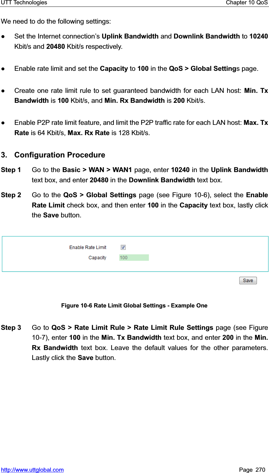 UTT Technologies    Chapter 10 QoS   http://www.uttglobal.com Page 270 We need to do the following settings:   Ɣ  Set the Internet connection¶sUplink Bandwidth and Downlink Bandwidth to 10240Kbit/s and 20480 Kbit/s respectively.   Ɣ  Enable rate limit and set the Capacity to 100 in the QoS &gt; Global Settings page. Ɣ  Create one rate limit rule to set guaranteed bandwidth for each LAN host: Min. Tx Bandwidth is 100 Kbit/s, and Min. Rx Bandwidth is 200 Kbit/s. Ɣ  Enable P2P rate limit feature, and limit the P2P traffic rate for each LAN host: Max. Tx Rate is 64 Kbit/s, Max. Rx Rate is 128 Kbit/s. 3. Configuration Procedure Step 1  Go to the Basic &gt; WAN &gt; WAN1 page, enter 10240 in the Uplink Bandwidth text box, and enter 20480 in the Downlink Bandwidth text box. Step 2  Go to the QoS &gt; Global Settings page (see Figure 10-6), select the Enable Rate Limit check box, and then enter 100 in the Capacity text box, lastly click the Save button. Figure 10-6 Rate Limit Global Settings - Example One Step 3  Go to QoS &gt; Rate Limit Rule &gt; Rate Limit Rule Settings page (see Figure 10-7), enter 100 in the Min. Tx Bandwidth text box, and enter 200 in the Min. Rx Bandwidth text box. Leave the default values for the other parameters. Lastly click the Save button. 