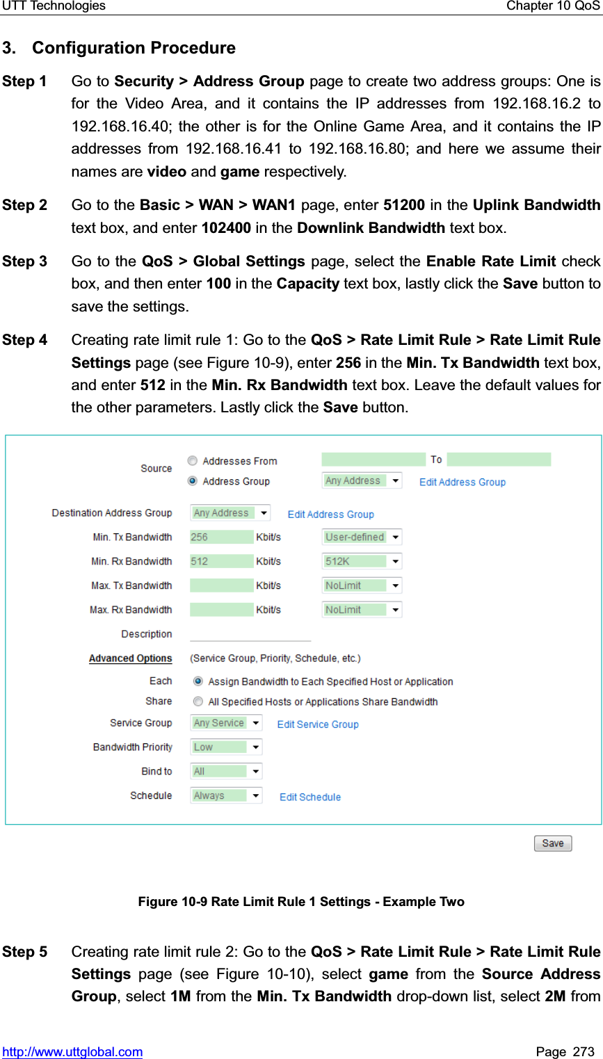 UTT Technologies    Chapter 10 QoS   http://www.uttglobal.com Page 273 3. Configuration Procedure Step 1  Go to Security &gt; Address Group page to create two address groups: One is for the Video Area, and it contains the IP addresses from 192.168.16.2 to 192.168.16.40; the other is for the Online Game Area, and it contains the IP addresses from 192.168.16.41 to 192.168.16.80; and here we assume their names are video and game respectively. Step 2  Go to the Basic &gt; WAN &gt; WAN1 page, enter 51200 in the Uplink Bandwidth text box, and enter 102400 in the Downlink Bandwidth text box. Step 3  Go to the QoS &gt; Global Settings page, select the Enable Rate Limit check box, and then enter 100 in the Capacity text box, lastly click the Save button to save the settings. Step 4  Creating rate limit rule 1: Go to the QoS &gt; Rate Limit Rule &gt; Rate Limit Rule Settings page (see Figure 10-9), enter 256 in the Min. Tx Bandwidth text box, and enter 512 in the Min. Rx Bandwidth text box. Leave the default values for the other parameters. Lastly click the Save button. Figure 10-9 Rate Limit Rule 1 Settings - Example Two Step 5  Creating rate limit rule 2: Go to the QoS &gt; Rate Limit Rule &gt; Rate Limit Rule Settings  page (see Figure 10-10), select game from the Source Address Group, select 1M from the Min. Tx Bandwidth drop-down list, select 2M from 