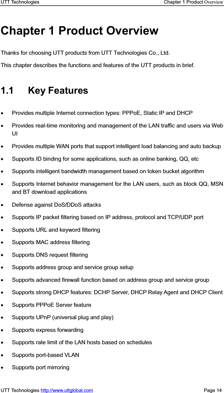 UTT Technologies    Chapter 1 Product OverviewUTT Technologies http://www.uttglobal.com                                              Page 14 Chapter 1 Product Overview Thanks for choosing UTT products from UTT Technologies Co., Ltd. This chapter describes the functions and features of the UTT products in brief. 1.1 Key Features x  Provides multiple Internet connection types: PPPoE, Static IP and DHCP x  Provides real-time monitoring and management of the LAN traffic and users via Web UI x  Provides multiple WAN ports that support intelligent load balancing and auto backup x  Supports ID binding for some applications, such as online banking, QQ, etc x  Supports intelligent bandwidth management based on token bucket algorithm x  Supports Internet behavior management for the LAN users, such as block QQ, MSN and BT download applications x Defense against DoS/DDoS attacks x  Supports IP packet filtering based on IP address, protocol and TCP/UDP port x  Supports URL and keyword filtering x  Supports MAC address filtering x Supports DNS request filtering x  Supports address group and service group setup x  Supports advanced firewall function based on address group and service group x  Supports strong DHCP features: DCHP Server, DHCP Relay Agent and DHCP Client x Supports PPPoE Server feature x  Supports UPnP (universal plug and play) x Supports express forwarding x  Supports rate limit of the LAN hosts based on schedules x Supports port-based VLAN x  Supports port mirroring 